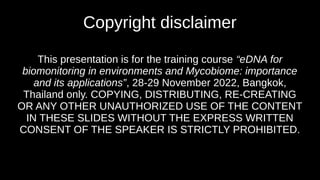 Copyright disclaimer
This presentation is for the training course “eDNA for
biomonitoring in environments and Mycobiome: importance
and its applications”, 28-29 November 2022, Bangkok,
Thailand only. COPYING, DISTRIBUTING, RE-CREATING
OR ANY OTHER UNAUTHORIZED USE OF THE CONTENT
IN THESE SLIDES WITHOUT THE EXPRESS WRITTEN
CONSENT OF THE SPEAKER IS STRICTLY PROHIBITED.
 