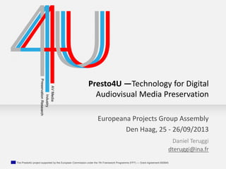 The Presto4U project supported by the European Commission under the 7th Framework Programme (FP7) — Grant Agreement 600845
Presto4U —Technology for Digital
Audiovisual Media Preservation
Daniel Teruggi
dteruggi@ina.fr
Europeana Projects Group Assembly
Den Haag, 25 - 26/09/2013
 