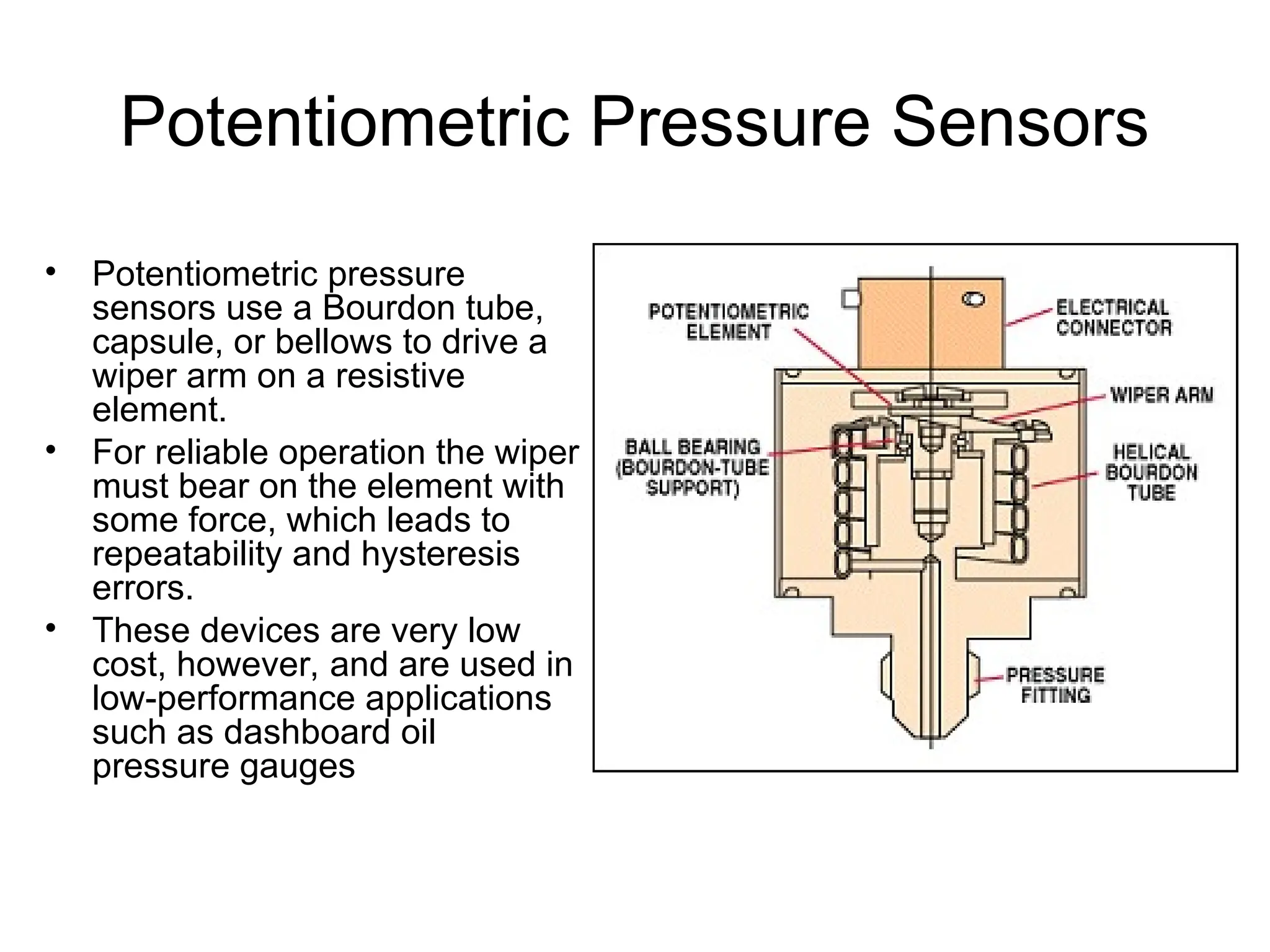 Potentiometric Pressure Sensors
• Potentiometric pressure
sensors use a Bourdon tube,
capsule, or bellows to drive a
wiper arm on a resistive
element.
• For reliable operation the wiper
must bear on the element with
some force, which leads to
repeatability and hysteresis
errors.
• These devices are very low
cost, however, and are used in
low-performance applications
such as dashboard oil
pressure gauges
 