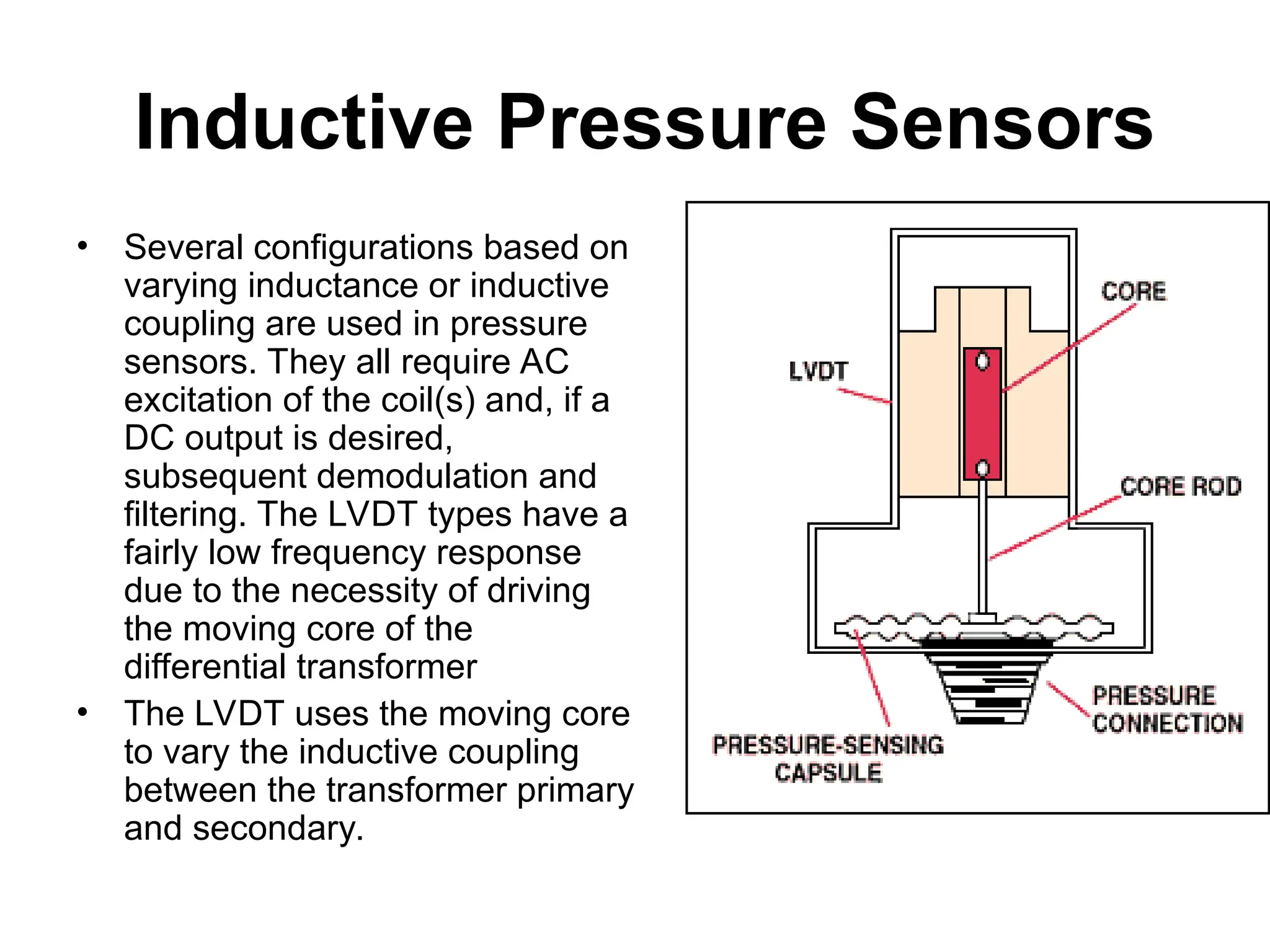 Inductive Pressure Sensors
• Several configurations based on
varying inductance or inductive
coupling are used in pressure
sensors. They all require AC
excitation of the coil(s) and, if a
DC output is desired,
subsequent demodulation and
filtering. The LVDT types have a
fairly low frequency response
due to the necessity of driving
the moving core of the
differential transformer
• The LVDT uses the moving core
to vary the inductive coupling
between the transformer primary
and secondary.
 