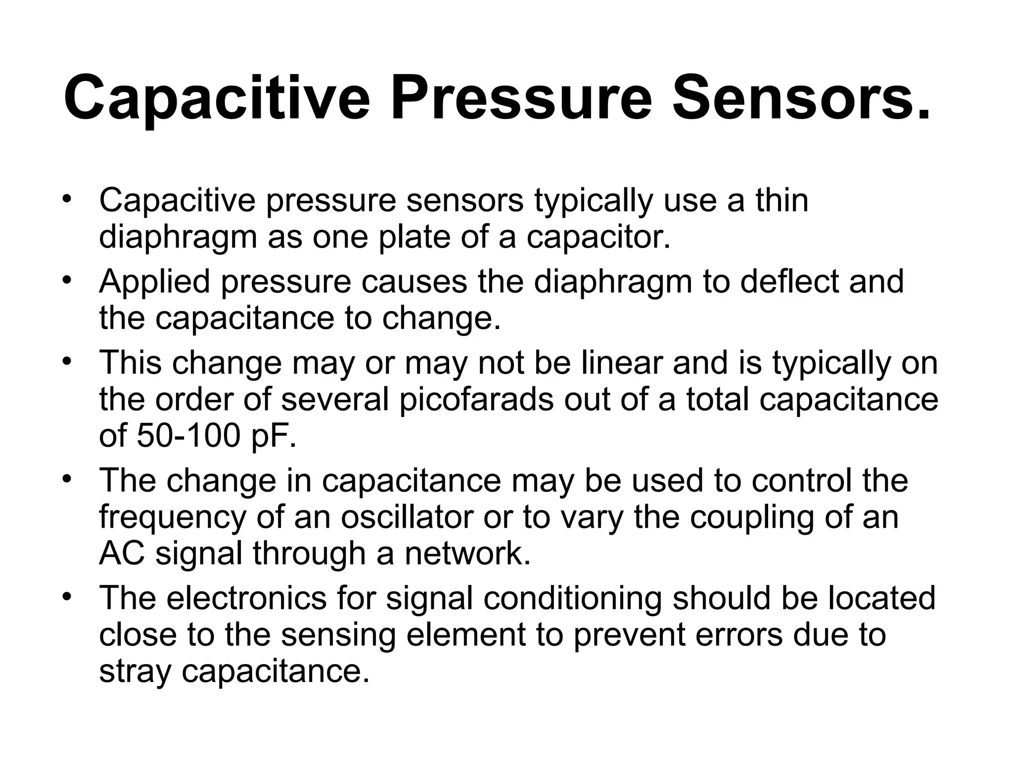 Capacitive Pressure Sensors.
• Capacitive pressure sensors typically use a thin
diaphragm as one plate of a capacitor.
• Applied pressure causes the diaphragm to deflect and
the capacitance to change.
• This change may or may not be linear and is typically on
the order of several picofarads out of a total capacitance
of 50-100 pF.
• The change in capacitance may be used to control the
frequency of an oscillator or to vary the coupling of an
AC signal through a network.
• The electronics for signal conditioning should be located
close to the sensing element to prevent errors due to
stray capacitance.
 
