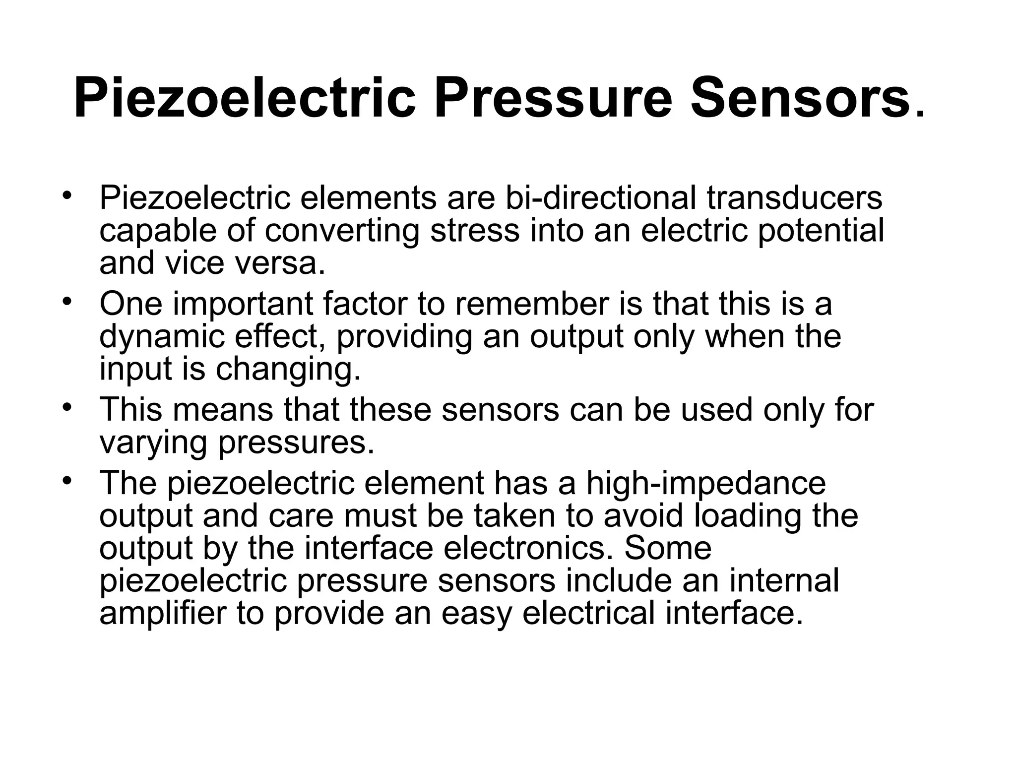 Piezoelectric Pressure Sensors.
• Piezoelectric elements are bi-directional transducers
capable of converting stress into an electric potential
and vice versa.
• One important factor to remember is that this is a
dynamic effect, providing an output only when the
input is changing.
• This means that these sensors can be used only for
varying pressures.
• The piezoelectric element has a high-impedance
output and care must be taken to avoid loading the
output by the interface electronics. Some
piezoelectric pressure sensors include an internal
amplifier to provide an easy electrical interface.
 