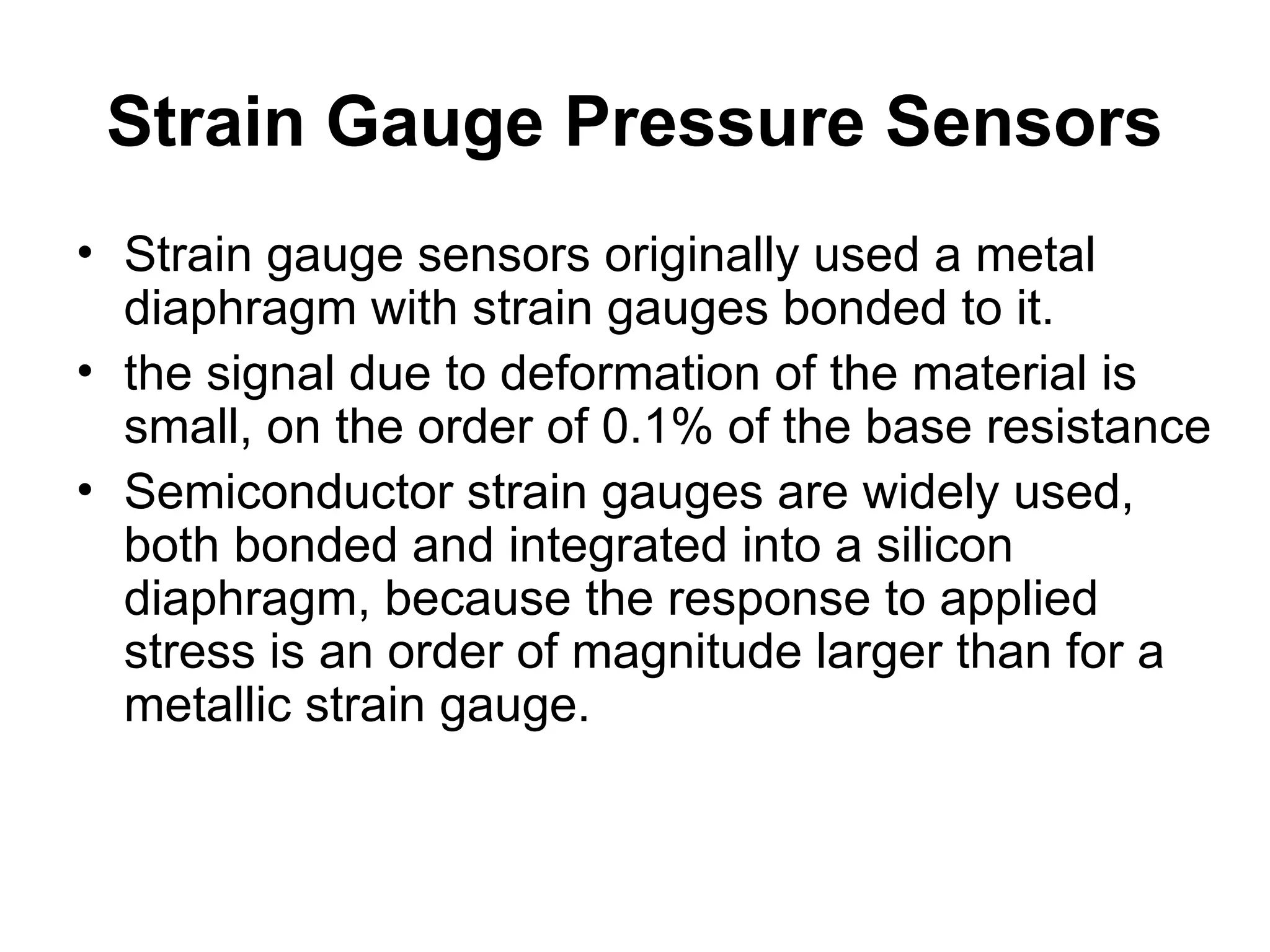 Strain Gauge Pressure Sensors
• Strain gauge sensors originally used a metal
diaphragm with strain gauges bonded to it.
• the signal due to deformation of the material is
small, on the order of 0.1% of the base resistance
• Semiconductor strain gauges are widely used,
both bonded and integrated into a silicon
diaphragm, because the response to applied
stress is an order of magnitude larger than for a
metallic strain gauge.
 