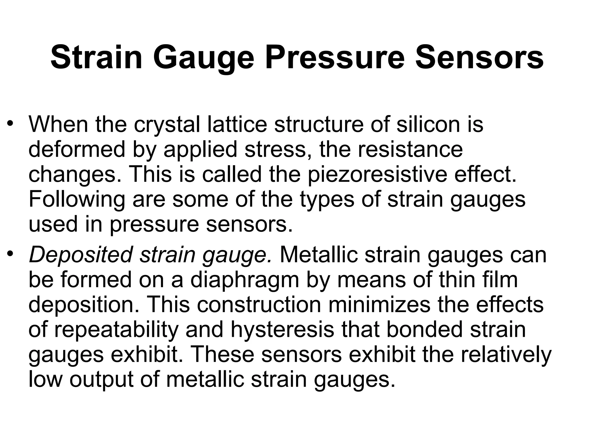 Strain Gauge Pressure Sensors
• When the crystal lattice structure of silicon is
deformed by applied stress, the resistance
changes. This is called the piezoresistive effect.
Following are some of the types of strain gauges
used in pressure sensors.
• Deposited strain gauge. Metallic strain gauges can
be formed on a diaphragm by means of thin film
deposition. This construction minimizes the effects
of repeatability and hysteresis that bonded strain
gauges exhibit. These sensors exhibit the relatively
low output of metallic strain gauges.
 
