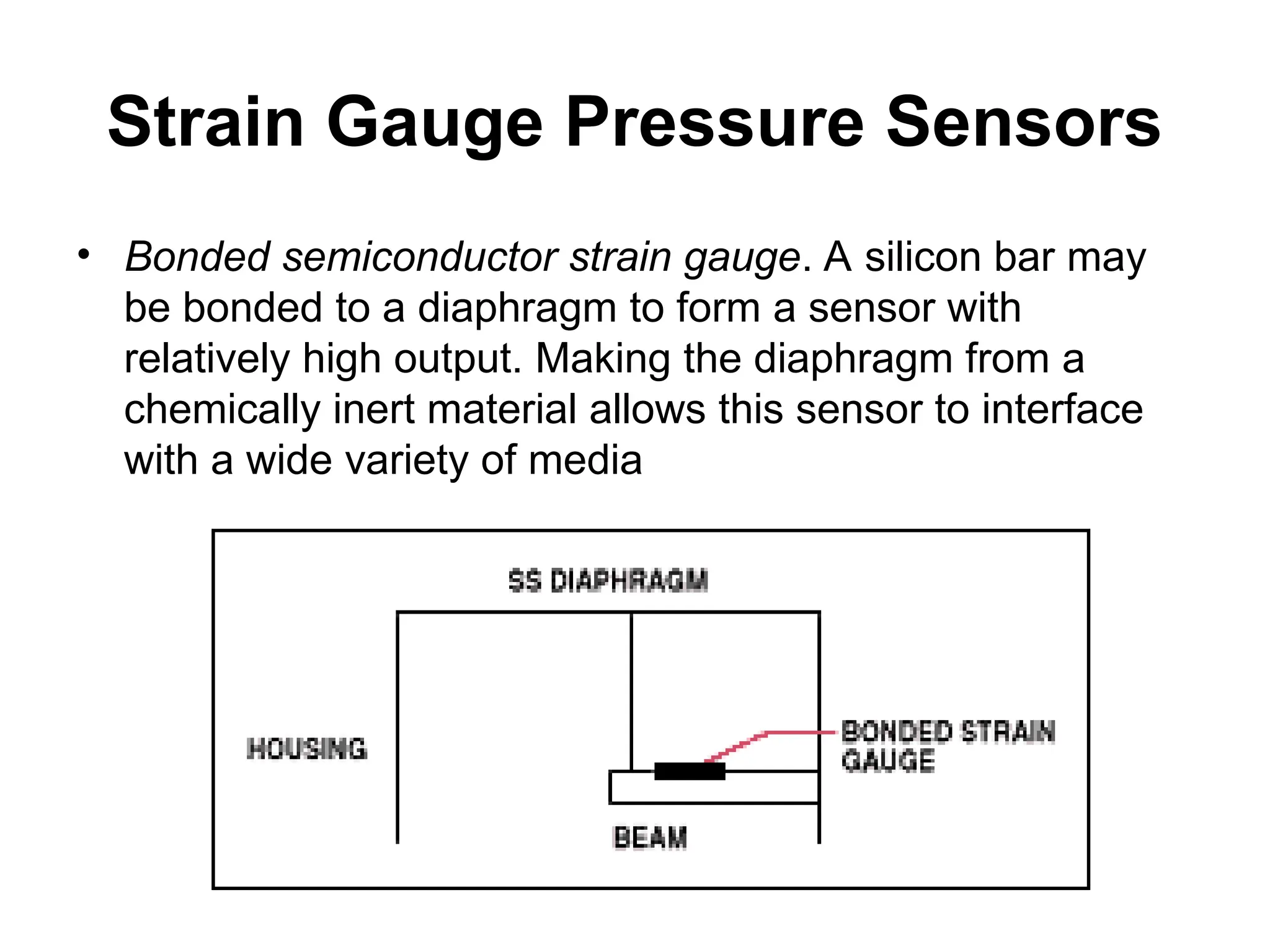 Strain Gauge Pressure Sensors
• Bonded semiconductor strain gauge. A silicon bar may
be bonded to a diaphragm to form a sensor with
relatively high output. Making the diaphragm from a
chemically inert material allows this sensor to interface
with a wide variety of media
 
