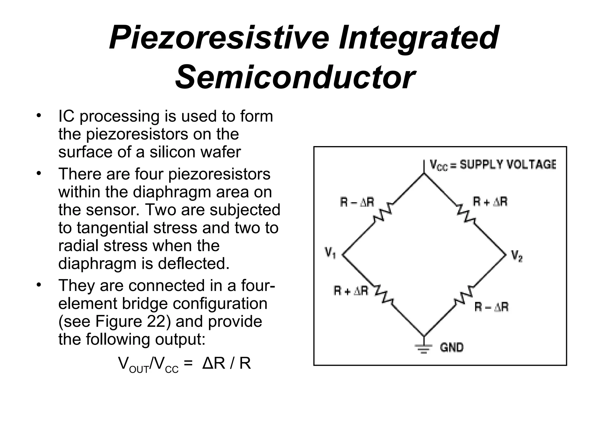 Piezoresistive Integrated
Semiconductor
• IC processing is used to form
the piezoresistors on the
surface of a silicon wafer
• There are four piezoresistors
within the diaphragm area on
the sensor. Two are subjected
to tangential stress and two to
radial stress when the
diaphragm is deflected.
• They are connected in a four-
element bridge configuration
(see Figure 22) and provide
the following output:
VOUT/VCC = ΔR / R
 