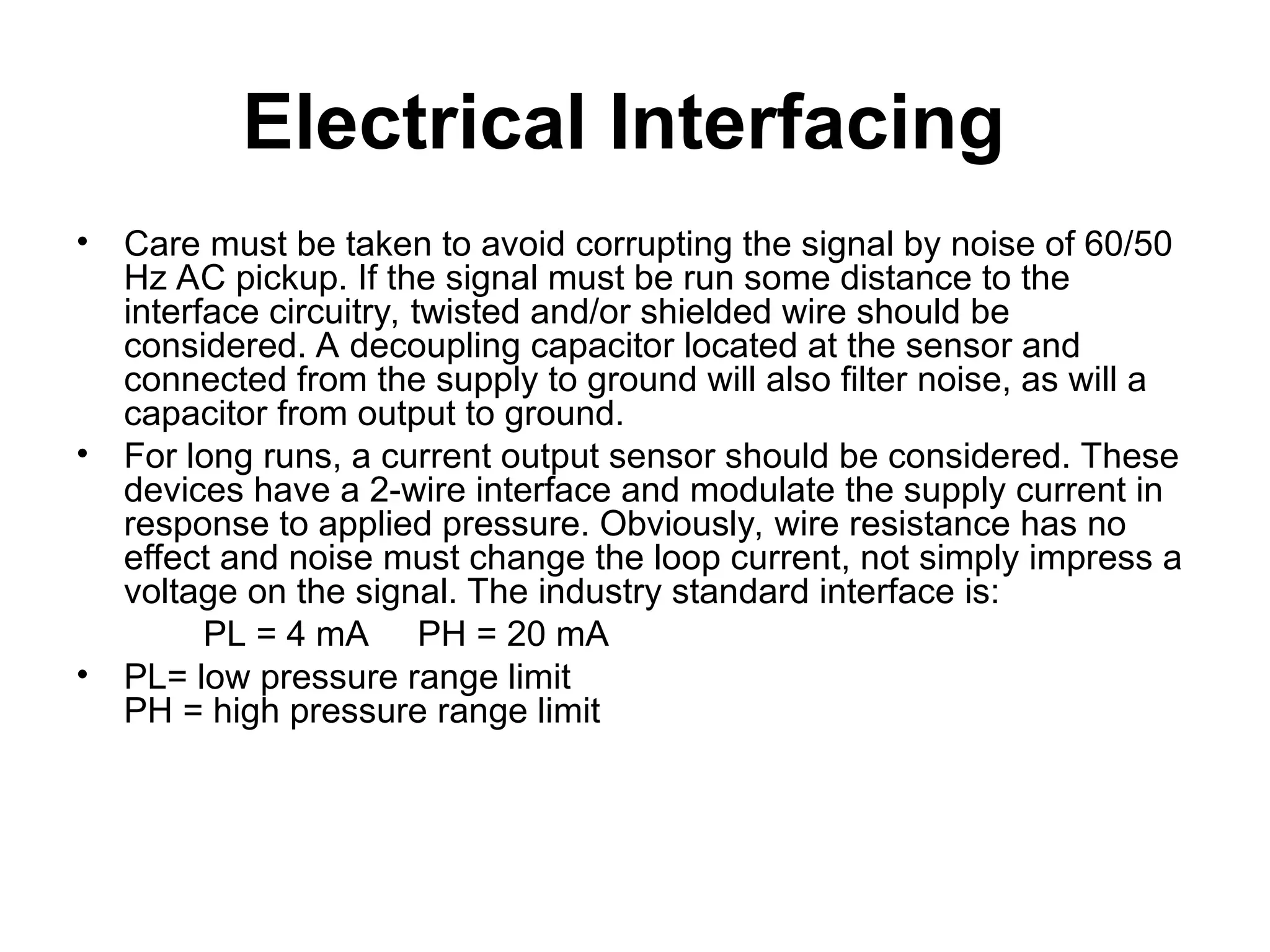 Electrical Interfacing
• Care must be taken to avoid corrupting the signal by noise of 60/50
Hz AC pickup. If the signal must be run some distance to the
interface circuitry, twisted and/or shielded wire should be
considered. A decoupling capacitor located at the sensor and
connected from the supply to ground will also filter noise, as will a
capacitor from output to ground.
• For long runs, a current output sensor should be considered. These
devices have a 2-wire interface and modulate the supply current in
response to applied pressure. Obviously, wire resistance has no
effect and noise must change the loop current, not simply impress a
voltage on the signal. The industry standard interface is:
PL = 4 mA PH = 20 mA
• PL= low pressure range limit
PH = high pressure range limit
 