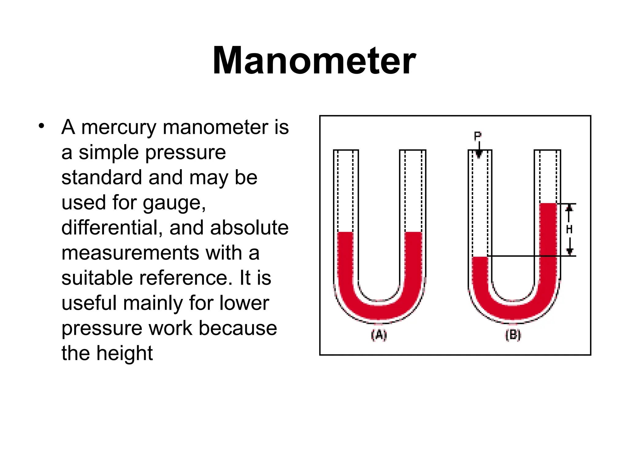 Manometer
• A mercury manometer is
a simple pressure
standard and may be
used for gauge,
differential, and absolute
measurements with a
suitable reference. It is
useful mainly for lower
pressure work because
the height
 
