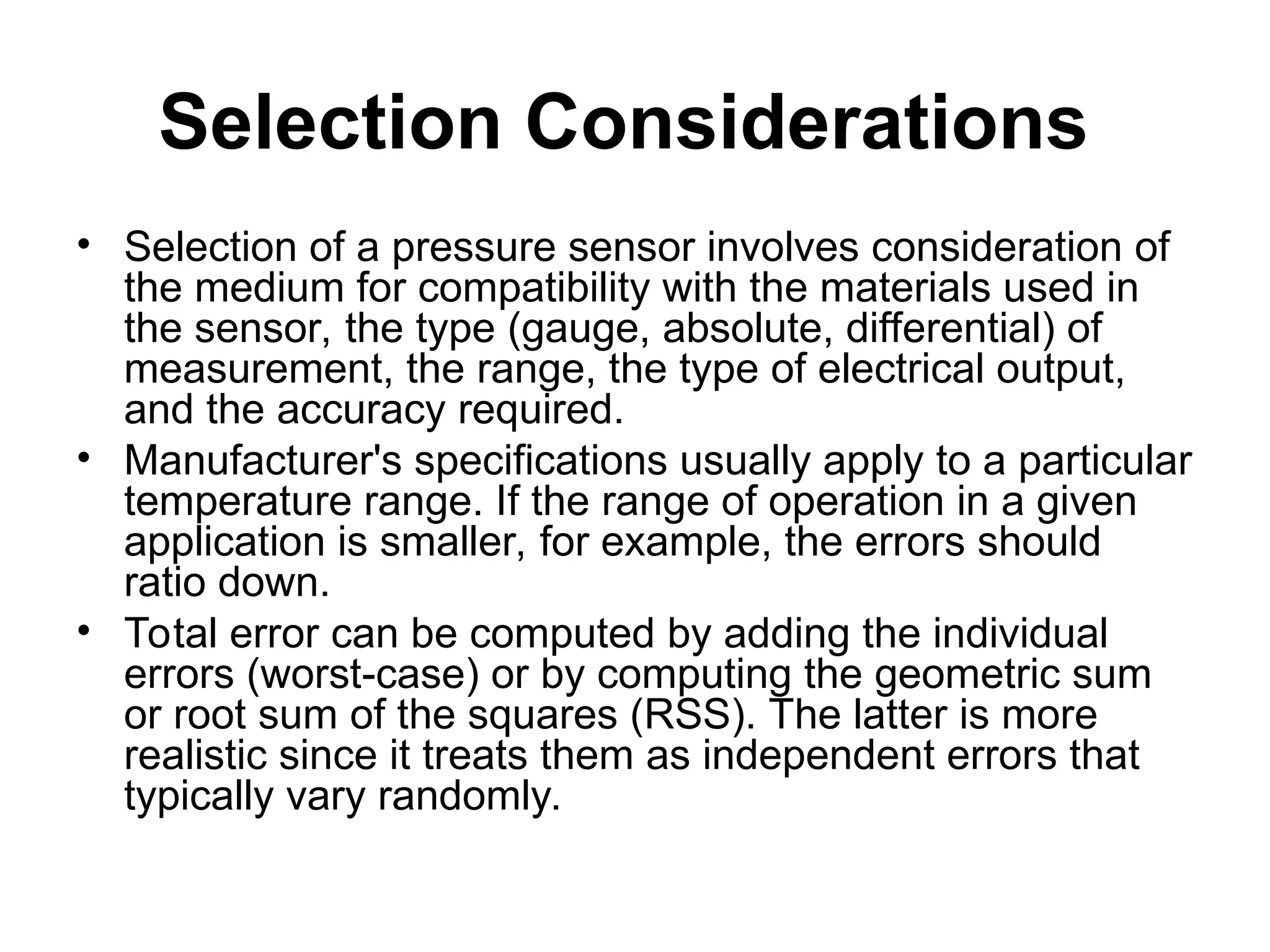 Selection Considerations
• Selection of a pressure sensor involves consideration of
the medium for compatibility with the materials used in
the sensor, the type (gauge, absolute, differential) of
measurement, the range, the type of electrical output,
and the accuracy required.
• Manufacturer's specifications usually apply to a particular
temperature range. If the range of operation in a given
application is smaller, for example, the errors should
ratio down.
• Total error can be computed by adding the individual
errors (worst-case) or by computing the geometric sum
or root sum of the squares (RSS). The latter is more
realistic since it treats them as independent errors that
typically vary randomly.
 