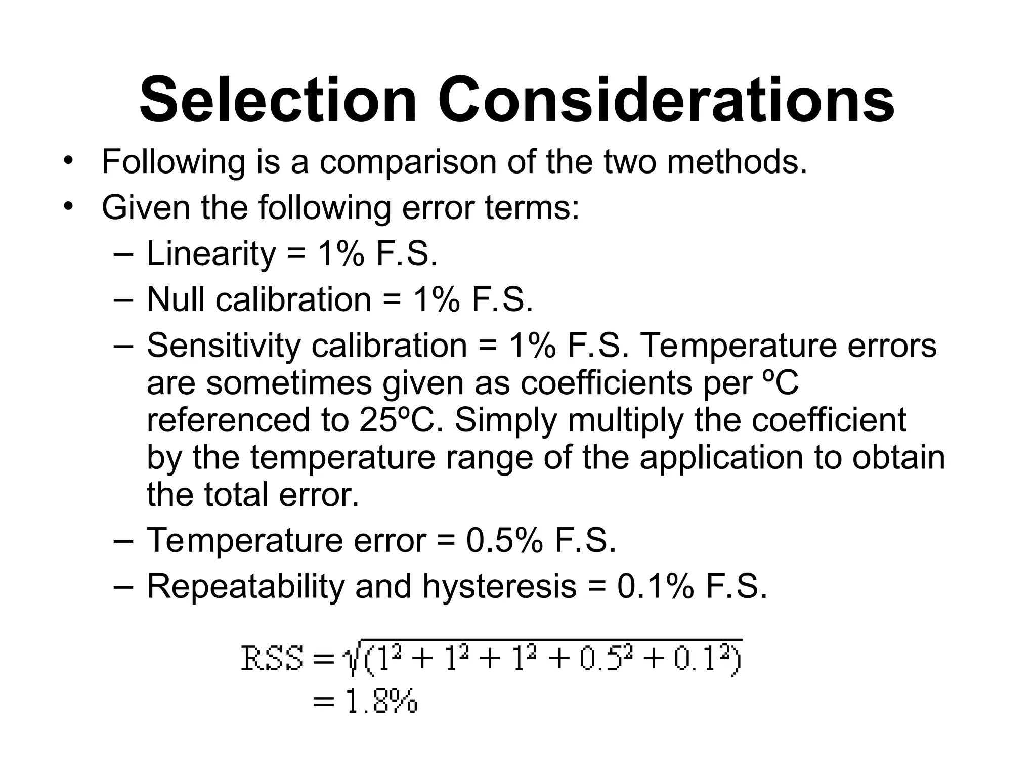 Selection Considerations
• Following is a comparison of the two methods.
• Given the following error terms:
– Linearity = 1% F.S.
– Null calibration = 1% F.S.
– Sensitivity calibration = 1% F.S. Temperature errors
are sometimes given as coefficients per ºC
referenced to 25ºC. Simply multiply the coefficient
by the temperature range of the application to obtain
the total error.
– Temperature error = 0.5% F.S.
– Repeatability and hysteresis = 0.1% F.S.
 