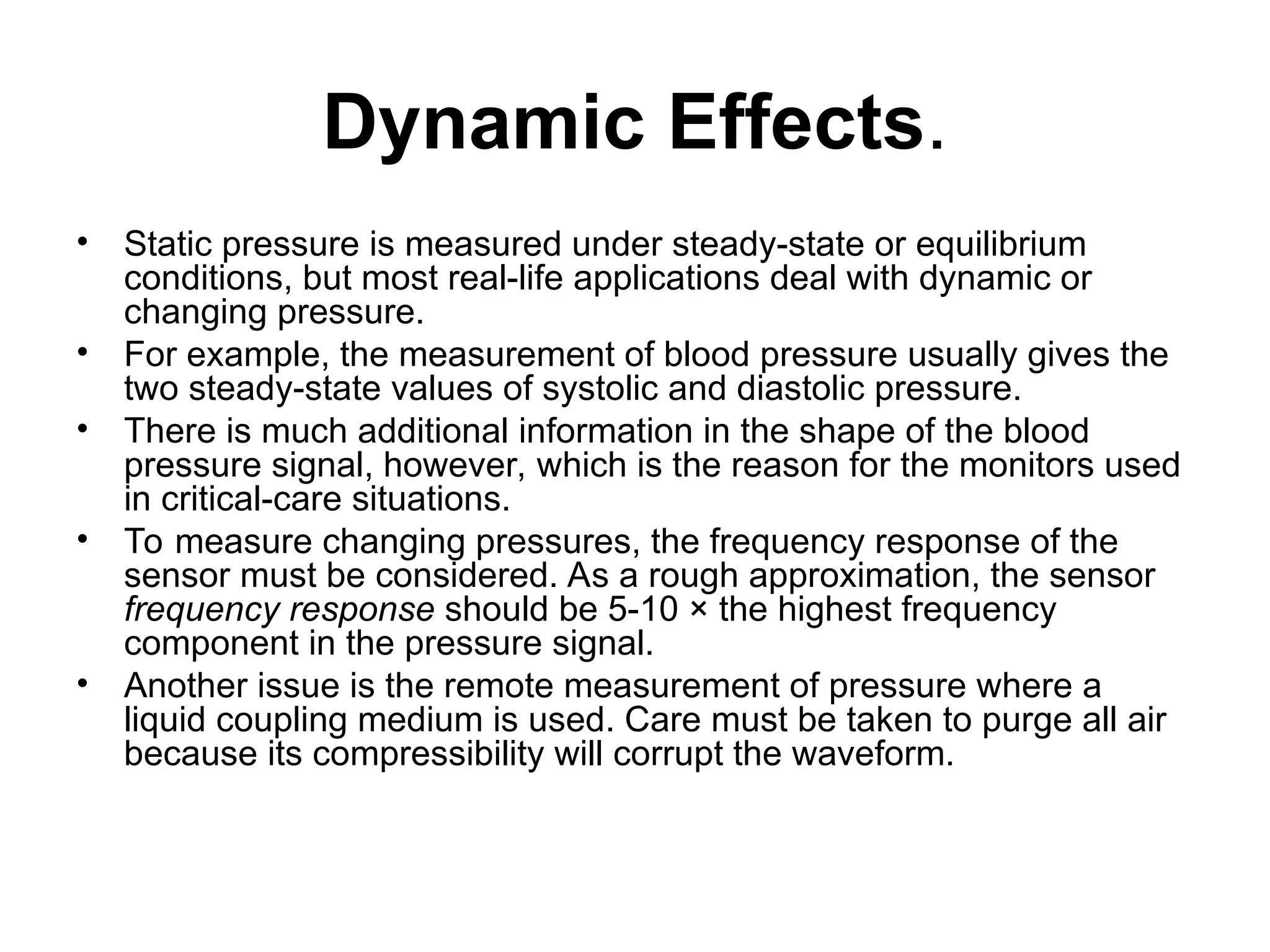Dynamic Effects.
• Static pressure is measured under steady-state or equilibrium
conditions, but most real-life applications deal with dynamic or
changing pressure.
• For example, the measurement of blood pressure usually gives the
two steady-state values of systolic and diastolic pressure.
• There is much additional information in the shape of the blood
pressure signal, however, which is the reason for the monitors used
in critical-care situations.
• To measure changing pressures, the frequency response of the
sensor must be considered. As a rough approximation, the sensor
frequency response should be 5-10 × the highest frequency
component in the pressure signal.
• Another issue is the remote measurement of pressure where a
liquid coupling medium is used. Care must be taken to purge all air
because its compressibility will corrupt the waveform.
 