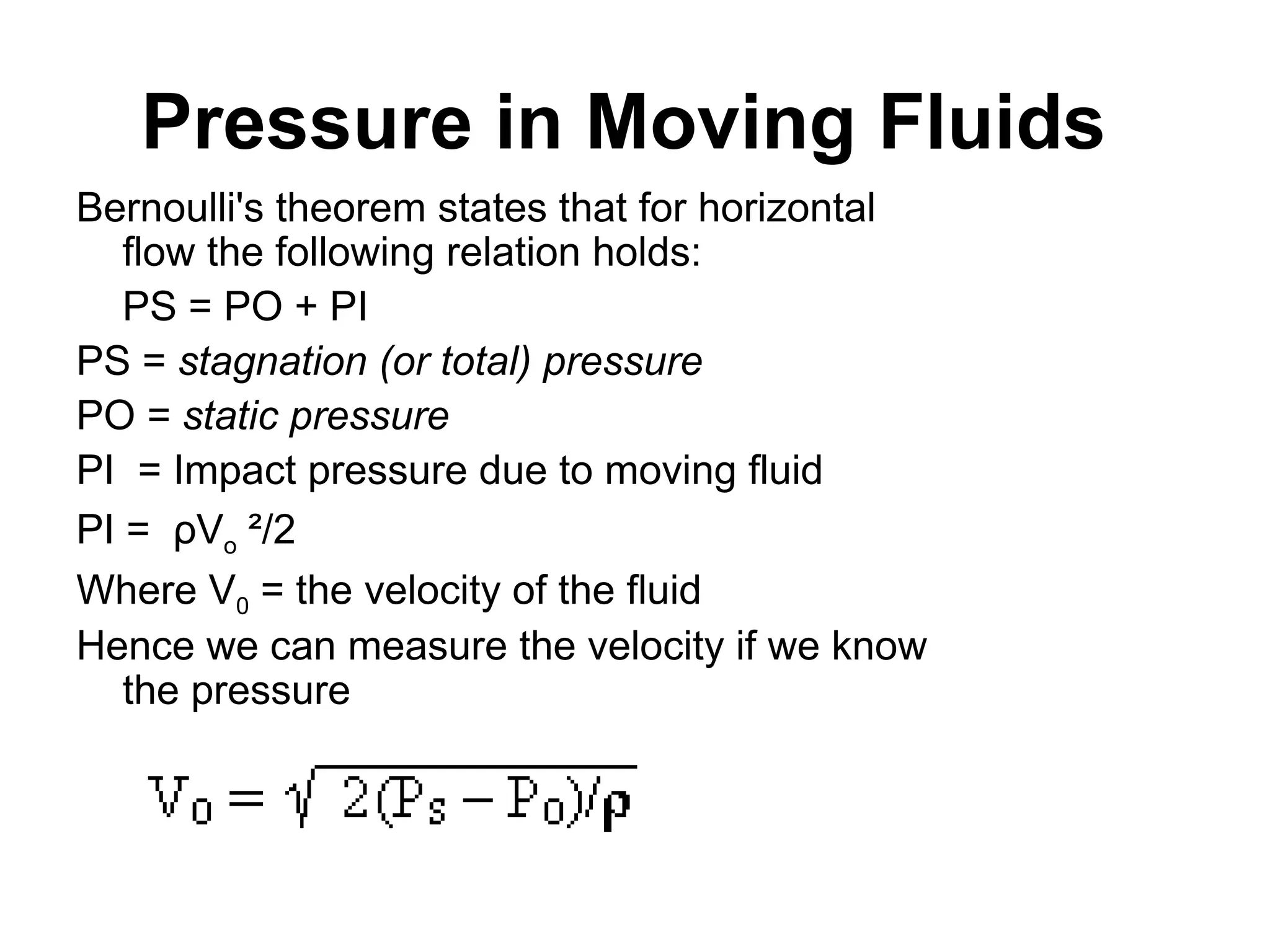 Pressure in Moving Fluids
Bernoulli's theorem states that for horizontal
flow the following relation holds:
PS = PO + PI
PS = stagnation (or total) pressure
PO = static pressure
PI = Impact pressure due to moving fluid
PI = ρVo ²/2
Where V0 = the velocity of the fluid
Hence we can measure the velocity if we know
the pressure
 