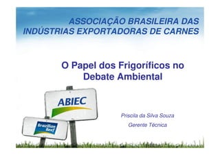 ASSOCIAÇÃO BRASILEIRA DAS
INDÚSTRIAS EXPORTADORAS DE CARNES



       O Papel dos Frigoríficos no
           Debate Ambiental



                    Priscila da Silva Souza
                       Gerente Técnica
 