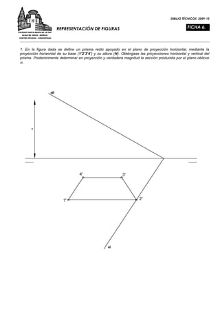 DIBUJO TÉCNICOII 2009-10


                     REPRESENTACIÓN DE FIGURAS                                                      FICHA 6.



1. En la figura dada se define un prisma recto apoyado en el plano de proyección horizontal, mediante la
proyección horizontal de su base (1’2’3’4’) y su altura (H). Obténgase las proyecciones horizontal y vertical del
prisma. Posteriormente determinar en proyección y verdadera magnitud la sección producida por el plano oblicuo
α.
 