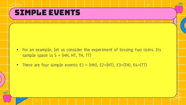 simple events
• For an example, let us consider the experiment of tossing two coins. Its
sample space is S = {HH, HT, TH, TT}
• There are four simple events: E1 = {HH}, E2={HT}, E3={TH}, E4={TT}