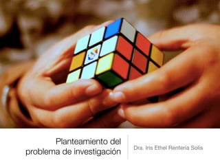 Planteamiento del
problema de investigación
Dra. Iris Ethel Rentería Solís
 