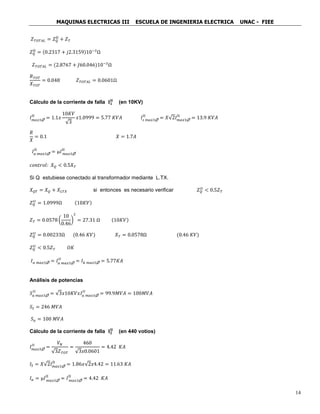MAQUINAS ELECTRICAS III ESCUELA DE INGENIERIA ELECTRICA UNAC - FIEE
14
𝑍 𝑇𝑂𝑇𝐴𝐿 = 𝑍 𝑄
II
+ 𝑍 𝑇
𝑍 𝑄
II
= (0.2317 + 𝑗2.3159)10−3
Ω
𝑍 𝑇𝑂𝑇𝐴𝐿 = (2.8767 + 𝐽60.046)10−3
Ω
𝑅 𝑇𝑂𝑇
𝑋 𝑇𝑂𝑇
= 0.048 𝑍 𝑇𝑂𝑇𝐴𝐿 = 0.0601Ω
Cálculo de la corriente de falla 𝐈 𝟏
𝐈𝐈
(en 10KV)
𝐼 𝑚𝑎𝑥3
II
= 1.1𝑥
10𝐾𝑉
√3
𝑥1.0999 = 5.77 𝐾𝑉𝐴 𝐼𝑠 𝑚𝑎𝑥3
II
= 𝑋√2𝐼 𝑚𝑎𝑥3
II
= 13.9 𝐾𝑉𝐴
𝑅
𝑋
= 0.1 𝑋 = 1.7𝐴
𝐼 𝑎 𝑚𝑎𝑥3
II
= µ𝐼 𝑚𝑎𝑥3
II
𝑐𝑜𝑛𝑡𝑟𝑜𝑙: 𝑋 𝑄 < 0.5𝑋 𝑇
Si Q estubiese conectado al transformador mediante L.TX.
𝑋 𝑄𝑇 = 𝑋 𝑄 + 𝑋𝐿𝑇𝑋 si entonces es necesario verificar 𝑍 𝑄
𝐼𝐼
< 0.5𝑍 𝑇
𝑍 𝑄
𝐼𝐼
= 1.0999Ω (10𝐾𝑉)
𝑍 𝑇 = 0.0578 (
10
0.46
)
2
= 27.31 Ω (10𝐾𝑉)
𝑍 𝑄
𝐼𝐼
= 0.00233Ω (0.46 𝐾𝑉) 𝑋 𝑇 = 0.0578Ω (0.46 𝐾𝑉)
𝑍 𝑄
𝐼𝐼
< 0.5𝑍 𝑇 𝑂𝐾
𝐼 𝑎 𝑚𝑎𝑥3 = 𝐼 𝑎 𝑚𝑎𝑥3
𝐼𝐼
= 𝐼 𝑘 𝑚𝑎𝑥3 = 5.77𝐾𝐴
Análisis de potencias
𝑆 𝑎 𝑚𝑎𝑥3
𝐼𝐼
= √3𝑥10𝐾𝑉𝑥𝐼 𝑎 𝑚𝑎𝑥3
𝐼𝐼
= 99.9𝑀𝑉𝐴 = 100𝑀𝑉𝐴
𝑆𝑆 = 246 𝑀𝑉𝐴
𝑆 𝑎 = 100 𝑀𝑉𝐴
Cálculo de la corriente de falla 𝐈 𝟐
𝐈𝐈
(en 440 votios)
𝐼 𝑚𝑎𝑥3
𝐼𝐼
=
𝑉𝑁
√3𝑍 𝑇𝑂𝑇
=
460
√3𝑥0.0601
= 4.42 𝐾𝐴
𝐼𝑆 = 𝑋√2𝐼 𝑚𝑎𝑥3
II
= 1.86𝑥√2𝑥4.42 = 11.63 𝐾𝐴
𝐼 𝑎 = µ𝐼 𝑚𝑎𝑥3
II
= 𝐼 𝑚𝑎𝑥3
II
= 4.42 𝐾𝐴
 