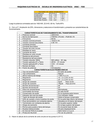 MAQUINAS ELECTRICAS III ESCUELA DE INGENIERIA ELECTRICA UNAC - FIEE
17
Luego la potencia contratada será de 1400 KW, 22.9 KV, 60 Hz, Tarifa MT4.
2.- Con un F. Ampliación de 25%, dimensione y seleccione el transformador y presente sus características de
funcionamiento.
CARACTERÍSTICAS DE FUNCIONAMIENTO DEL TRANSFORMADOR
1 Potencia nominal 2400 KVA
2 Norma de fabricación ITINTEC 370,002 – PUB IEC-76
3 Frecuencia 60 Hz
4 Tensión nominal primaria 10/22.9 KV.
5 Tensión nominal secundaria 0.46 KV
6 Corriente primaria
7 Corriente secundaria
8 Tensión de corto circuito
9 Pérdidas en vacío
10 Corriente de vacío
11 Pérdidas en corto circuito
12 Resitencia del primario
13 Resistencia del secundario
14 Tensión inducida 180Hz 920 voltios - 40 seg.
15 Tensión aplicada AT y Tierra 28 KV - 01 minuto
16 Tensión aplicada BT y Tierra 3 KV - 01 minuto
17 Número de fases 03
18 Factor de potencia 0.8 Inductivo
CARACTERÍSTICAS ELECTROMECÁNICAS
1 Tipo de transformador En baño de aceite
2 Tipo enfriamiento Natural
3 Altura máxima de trabajo 1 000 m.s.n.m.
4 Regulación 10 ± 2 x 2,5% Vn KV
5 Regulación 20 ± 2 x 2,5% Vn KV
6 Grupo de conexión Dyn5 Para 10 KV
7 Grupo de conexión YNyn6 Para 22.9 KV
8 Numero de bornes M.T. 04
9 Numero de bornes BT 03
10 Placa de características Normalizada
11 Conmutador de tomas En lado de MT
12 Conservador de aceite En la izquierda parte tracera
13 Indicador del nivel de aceite Con indicador visible
14 Tapón de llenado del aceite Sobre el tanque conservador
15 Grifo de vaciado y toma muestras de aceite En la parte baja inferiro del tanque
16 Pozo termométrico con contactos alarma Ubicados en el interior del tanque
17 Termómetro con contactos de alarma En la parte superior visible
18 Orejas de izamiento En la tapa superior del tanque
19 Pernos para puesta a tierra del tanque En el puente base de trafo
20 Ruedas bidireccionales 04 para desplazamiento
21 El nivel de PCB en el aceite Será menor a 2 p.p.m
22 Protección Buchold Por ser de potencia
3.- Hacer el cálculo de la corriente de corto circuito en los puntos A, B Y C.
DENOMINACION PROMEDIO
DOMICILIARIO 0.3
RESIDENCIAL 0.4
INDUSTRIAL LIVIANO 0.55
INDUSTRIAL PESADO 0.7
INTERVALO
0.25 -- 0.35
0.35 -- 0.5
0.50 - 0.6
0.60 - 0.80
FACTORES DE CARGA NORMALIZADOS
 