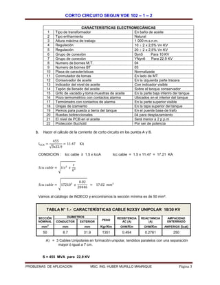 CORTO CIRCUITO SEGUN VDE 102 – 1 – 2
PROBLEMAS DE APLICACION MSC. ING. HUBER MURILLO MANRIQUE Página 3
CARACTERÍSTICAS ELECTROMECÁNICAS
1 Tipo de transformador En baño de aceite
2 Tipo enfriamiento Natural
3 Altura máxima de trabajo 1 000 m.s.n.m.
4 Regulación 10 ± 2 x 2,5% Vn KV
5 Regulación 20 ± 2 x 2,5% Vn KV
6 Grupo de conexión Dyn5 Para 10 KV
7 Grupo de conexión YNyn6 Para 22.9 KV
8 Numero de bornes M.T. 04
9 Numero de bornes BT 03
10 Placa de características Normalizada
11 Conmutador de tomas En lado de MT
12 Conservador de aceite En la izquierda parte tracera
13 Indicador del nivel de aceite Con indicador visible
14 Tapón de llenado del aceite Sobre el tanque conservador
15 Grifo de vaciado y toma muestras de aceite En la parte baja inferiro del tanque
16 Pozo termométrico con contactos alarma Ubicados en el interior del tanque
17 Termómetro con contactos de alarma En la parte superior visible
18 Orejas de izamiento En la tapa superior del tanque
19 Pernos para puesta a tierra del tanque En el puente base de trafo
20 Ruedas bidireccionales 04 para desplazamiento
21 El nivel de PCB en el aceite Será menor a 2 p.p.m
22 Protección Buchold Por ser de potencia
3. Hacer el cálculo de la corriente de corto circuito en los puntos A y B.
ICCA =
455
√3x22.9
= 11.47 KA
CONDICION : Icc cable ≥ 1.5 x IccA Icc cable = 1.5 x 11.47 = 17.21 KA
𝑆𝑐𝑢 𝑐𝑎𝑏𝑙𝑒 = √ 𝐼𝑐𝑐² 𝑥
𝑡
𝑘²
𝑆𝑐𝑢 𝑐𝑎𝑏𝑙𝑒 = √17210² 𝑥
0.02
20446
= 17.02 𝑚𝑚²
Vamos al catálogo de INDECO y encontramos la sección mínima es de 50 mm².
A) = 3 Cables Unipolares en formación unipolar, tendidos paralelos con una separación
mayor ó igual a 7 cm.
S = 455 MVA para 22.9 KV
TABLA N° 1.- CARACTERÍSTICAS CABLE N2XSY UNIPOLAR 18/30 KV
SECCIÓN
NOMINAL
DIÁMETROS
PESO
RESISTENCIA
AC (A)
REACTANCIA
(A)
AMPACIDAD
ENTERRADOCONDUCTOR EXTERIOR
mm
2
mm mm Kgr/Km OHM/Km OHM/Km AMPERIOS (Icat)
50 8.7 31.9 1351 0.494 0.2761 250
 