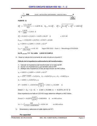 CORTO CIRCUITO SEGUN VDE 102 – 1 – 2
PROBLEMAS DE APLICACION MSC. ING. HUBER MURILLO MANRIQUE Página 4
FUENTE Q
𝑍 𝑄
II
=
1.1 𝑥 22.9²
455
= 1.2678 Ω , 𝑅 𝑄 = 0.1 𝑋 𝑄
II
, 𝑍 𝑄
II
= √0.1 𝑋 𝑄
II2
+ 𝑋 𝑄
II2
= 1.005 𝑋 𝑄
II
𝑋 𝑄
II
=
1.2678
1.005
= 1.2615 Ω
𝑍 𝑄
II
= 0.12615 + 𝐽1.2615 = 1.2678 𝐿 84.29° Ω a 22.9 KV
𝑍 𝑐𝑎𝑏𝑙𝑒 = 1.55(0.494 + 𝑗0.2761) = 0.7657 + 𝑗0.428
𝑧 𝐵 = 0.8919 + 𝑗1.6895 = 1.9105 ∟ 62.170
𝐼𝐶𝐶𝐵 =
22.9
√3𝑥1.9105
= 6.92 𝐾𝐴 Según VDE 0102 – Parte 1 – Metodología UTILIZADA
Icc B calculado <<< Icc cable LUEGO SI CUMPLE.
4.- Hacer el cálculo de la corriente de corto circuito en el punto C.
Cálculo de la impedancia subtransitoria del transformador.-
1.- Calcular la impedancia del transformador en el lado de MT.
2.- Sumar a la impedancia ZB que también está en MT.
3.- Reflejar esta impedancia al lado de baja tensión de 440 Voltios.
𝑧 𝐵 = 0.8919 + 𝑗1.6895 = 1.9105 ∟ 62.170
µ 𝑋 = √5.52 − 0.552 = 5.4724 % , 𝑋 𝑇 = 0.054724 𝑝. 𝑢 𝑦 𝑅 𝑇 = 0.0055 𝑝. 𝑢
𝑍 𝑇 = 0.0055 + 𝑗 0.054724 𝑝. 𝑢
𝑍𝑇 = (0.0055 + 𝑗 0.054724) (
22.92
2.0
) = 1.4421 + 𝑗 14.3489 Ω
Ztotal C = ZG + ZL + ZT = 2.334 + j 16.0384  = 16.2073 L 81.72 Ω
Esta impedancia se halla en 22.9 KV luego debemos reflejarlo a 440 Voltios.
𝑍𝑡𝑜𝑡𝑎𝑙 𝐶 = 16.2073 (
0.442
22.9²
) = 0.0059834 Ω 𝑒𝑛 440 𝑣𝑜𝑙𝑡𝑖𝑜𝑠
𝐼𝑐𝑐 𝐶 = (
440
1.7321 𝑥 0.0059834
) = 42.46 𝐾𝐴 𝑒𝑛 440 𝑣𝑜𝑙𝑡𝑖𝑜𝑠
5.- Dimensione y seleccione el cable óptimo de M.T.
Por capacidad
22.9 KV INSTALACIÓN SUBTERRANEA LONGITUD 1550 m.
CELDA
LLEGADA
PMI
A
B
 