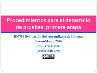 Procedimientos para el desarrollo 
de pruebas: primera etapa 
ID7756 Evaluación del Aprendizaje de Idiomas 
Enero-Marzo 2014 
Prof. Yris Casart 
ycasart@usb.ve 
 