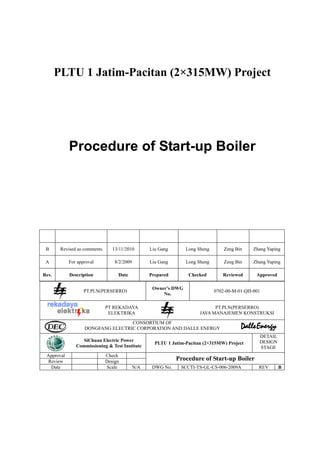 PLTU 1 Jatim-Pacitan (2×315MW) Project




            Procedure of Start-up Boiler




 B      Revised as comments      13/11/2010        Liu Gang       Long Sheng       Zeng Bin    Zhang Yaping

 A          For approval          8/2/2009         Liu Gang       Long Sheng       Zeng Bin    Zhang Yaping

Rev.        Description            Date            Prepared        Checked        Reviewed      Approved

                                                    Owner’s DWG
                   PT.PLN(PERSERRO)                                            0702-00-M-01-QH-001
                                                        No.

                              PT REKADAYA                                     PT.PLN(PERSERRO)
                               ELEKTRIKA                                JAVA MANAJEMEN KONSTRUKSI

                                   CONSORTIUM OF
                   DONGFANG ELECTRIC CORPORATION AND DALLE ENERGY
                                                                                                 DETAIL
                 SiChuan Electric Power                                                          DESIGN
                                                     PLTU 1 Jatim-Pacitan (2×315MW) Project
               Commissioning & Test Institute                                                    STAGE
 Approval                     Check
 Review                       Design                          Procedure of Start-up Boiler
  Date                        Scale          N/A    DWG No.     SCCTI-TS-GL-CS-006-2009A         REV       B
 