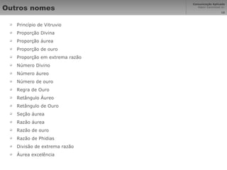 Outros nomes Princípio de Vitruvio Proporção Divina Proporção áurea Proporção de ouro Proporção em extrema razão Número Divino Número áureo Número de ouro Regra de Ouro Retângulo Áureo Retângulo de Ouro Seção áurea Razão áurea Razão de ouro Razão de Phidias Divisão de extrema razão  Áurea excelência 