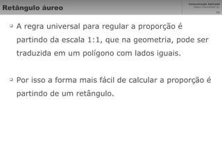 Retângulo áureo A regra universal para regular a proporção é partindo da escala 1:1, que na geometria, pode ser traduzida em um polígono com lados iguais. Por isso a forma mais fácil de calcular a proporção é partindo de um retângulo. 