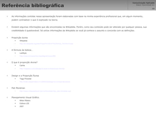 Referência bibliográfica As informações contidas nessa apresentação foram elaboradas com base na minha experiência profissional que, em algum momento, podem contradizer o que é explicado na teoria. Existem algumas informações que são encontradas na Wikipédia. Porém, como seu conteúdo pode ser alterado por qualquer pessoa, sua credibilidade é questionável. Só utilize informações da Wikipédia se você já conhece o assunto e concorda com as definições. Proporção áurea Wikipédia http://pt.wikipedia.org/wiki/Propor%C3%A7%C3%A3o_%C3%A1urea A fórmula da beleza… LedStyle http://www.tuxresources.org/blog/archives/468 O que é proporção divina? Canha http://espaco.com/design/o-que-e-proporcao-divina/ Design e a Proporção Áurea  Tiago Pimentel http://www.designinabox.nu/2009/02/design-e-a-proporcao-aurea/ Piet Mondrian http://www.noitesaopaulo.com.br/mondrian/nsp_piet-mondrian.asp Planejamento Visual Gráfico Milton Ribeiro Editora LGE 2007 