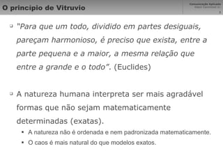 O princípio de Vitruvio “ Para que um todo, dividido em partes desiguais, pareçam harmonioso, é preciso que exista, entre a parte pequena e a maior, a mesma relação que entre a grande e o todo” . (Euclides) A natureza humana interpreta ser mais agradável formas que não sejam matematicamente determinadas (exatas). A natureza não é ordenada e nem padronizada matematicamente. O caos é mais natural do que modelos exatos. 