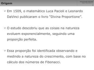 Origem Em 1509, o matemático Luca Pacioli e Leonardo DaVinci publicaram o livro “Divina Proportione”. O estudo descobriu que as coisas na natureza evoluem exponencialmente, seguindo uma proporção perfeita. Essa proporção foi identificada observando e medindo a natureza do crescimento, com base no cálculo dos números de Fibonacci. 