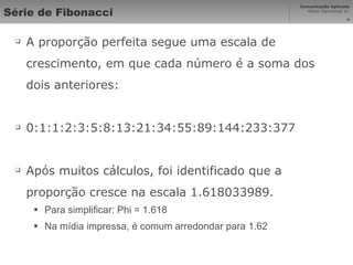 Série de Fibonacci A proporção perfeita segue uma escala de crescimento, em que cada número é a soma dos dois anteriores: 0:1:1:2:3:5:8:13:21:34:55:89:144:233:377 Após muitos cálculos, foi identificado que a proporção cresce na escala 1.618033989. Para simplificar: Phi = 1.618 Na mídia impressa, é comum arredondar para 1.62 