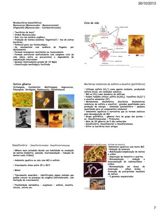 26/10/2013

Ciclo de vida

Mixobactérias (monofilético)
Myxococcus (Myxococcales – Myxococcaceae)
Stigmatella (Myxococcales – Cystobacteraceae)

Limo – padrão radial

• “bactérias de muco”
• Ordem Myxococcales
• Solo rico em matéria orgânica
• Produção de toxinas (enzimas “digestivas”) – lise de outras
bactérias
• Potencial para uso farmacológico
• Se movimentam com ausência de flagelos, por
deslizamento
• Formam mixosporos resistentes ao ressecamento
• Formam estruturas multicelulares com complexo ciclo de
vida (único entre os procariotos) e dependente de
comunicação intercelular
• Genoma relativamente grande (8-10 Mpb)
• Classificação morfológica facilitada

10e9

cabeça
pedúnculo

http://a cademic.pgcc.edu/~kroberts /Lecture/Chapter%2011/proteobacteria.html

Outros gêneros

Archangium,
Cystobacter,
Melittangium,
Angiococcus,
Polyangium, Sorangium, Nannocystis, Chondromyces

http://www.biotechnologie.de/BIO/Navigation/DE/Foerderung/foerderbeispiele,did=99266.html

http://a rchive.microbelibrary.org/microbelibrary/files/ccImages/Articleimages/graham/myxobacteria%20fig%202.jpg

http://s ites.bio.indiana.edu/~velicerlab/Main2/ResearchV2.html

https ://sites.google.com/a/mrs wan.net/wiki/student-pages/alva rado/types-of-bacteria

Bactérias redutoras de sulfato e enxofre (polifilético)
• Utilizam sulfato (SO42-) como agente oxidante, produzindo
sulfeto (H2S), em condições anóxicas
• MO ou (H2) como doadores de elétrons
• Podem também utilizar sulfito (H2SO3), tiosulfato (S2O32−)
e enxofre elementar (S0)
• Metabolismo
dissimilativo
(bactérias
dissimilativas
redutoras de sulfato e enxofre) – grandes quantidades para
produção de energia – eliminado (assimilatório – pequena
quantidade para os componentes celulares)
• Ambientes aquáticos e terrestres que se tornam anóxicos
pela decomposição da MO
• Grupo polifilético – gêneros fora do grupo das proteo –
ex. Desulfotomaculum - Firmicutes
• Mais de 20 gêneros de δ são conhecidos
• Desulfovibrio, Desulfobacter e Desulfuromonas
• Entre as bactérias mais antigas

http://bbruner.org/mic_odd.htm

Desulfovibrio - Desulfovibrionales - Desulfovibrionaceae

Desulfovibrio desulfuricans – biofilme em hematita

• Gênero mais estudado devido sua habilidade na exudação
de metais (indústria, poluição, biorremeidação – redução de
metais como Crômio)
• Ambiente aquático ou solo com MO e sulfato
http://www.flickr.com/photos/pnnl/3659555383/sizes/o/in/photostream/

• Crescimento ótimo entre 25 e 40°C
• Móvel
• Tipicamente anaeróbio – identificados alguns isolados que
podem crescer na presença de oxigênio (Aerotolerante, com
limitação de crescimento)
• Flexibilidade metabólica – aceptores – sulfato, enxofre,
nitrato, nitrito etc

http://mi crobewiki.kenyon.edu/index.php/File:Nice-looking-G20.jpg

•Ambientes aquáticos com muita MO
• Redução de minerais
• Mobilização/complexação de metais
e urânio
• Separação de hematita e quartzo
• Bioremediação
–
redução
e
bioacumulação de radionuclideos –
Urânio
• Bioremediação
em
áreas
de
mineração
–
pilhas
ácidas
–
formação de precipitados insolúveis
de metais
• 3 genomas sequenciados

http://upload.wikimedia.org/
wi ki pedia/commons/b/b0/Rio
_ti nto_ri ver_Ca rolStoker_NAS
A_Ames _Research_Center.jpg

7

 