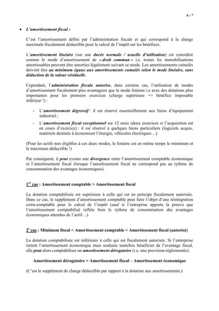 6/7

•

L’amortissement fiscal :
C’est l’amortissement défini par l’administration fiscale et qui correspond à la charge
maximale fiscalement déductible pour le calcul de l’impôt sur les bénéfices.
L’amortissement linéaire (sur une durée normale / usuelle d’utilisation) est considéré
comme le mode d’amortissement de « droit commun » i.e. toutes les immobilisations
amortissables peuvent être amorties légalement suivant ce mode. Les amortissements cumulés
doivent être au minimum égaux aux amortissements cumulés selon le mode linéaire, sans
déduction de la valeur résiduelle.
Cependant, l’administration fiscale autorise, dans certains cas, l’utilisation de modes
d’amortissement fiscalement plus avantageux que le mode linéaire i.e avec des dotations plus
importantes pour les premiers exercices (charge supérieure => bénéfice imposable
inférieur !) :
-

L’amortissement dégressif : il est réservé essentiellement aux biens d’équipement
industriel ;

-

L’amortissement fiscal exceptionnel sur 12 mois (deux exercices si l’acquisition est
en cours d’exercice) : il est réservé à quelques biens particuliers (logiciels acquis,
matériels destinés à économiser l’énergie, véhicules électriques…)

(Pour les actifs non éligibles à ces deux modes, le linéaire est en même temps le minimum et
le maximum déductible !)
Par conséquent, il peut exister une divergence entre l’amortissement comptable économique
et l’amortissement fiscal (lorsque l’amortissement fiscal ne correspond pas au rythme de
consommation des avantages économiques).
1er cas : Amortissement comptable > Amortissement fiscal
La dotation comptabilisée est supérieure à celle qui est en principe fiscalement autorisée.
Dans ce cas, le supplément d’amortissement comptable peut faire l’objet d’une réintégration
extra-comptable pour le calcul de l’impôt (sauf si l’entreprise apporte la preuve que
l’amortissement comptabilisé reflète bien le rythme de consommation des avantages
économiques attendus de l’actif…).
2e cas : Minimum fiscal < Amortissement comptable < Amortissement fiscal (autorisé)
La dotation comptabilisée est inférieure à celle qui est fiscalement autorisée. Si l’entreprise
retient l’amortissement économique mais souhaite toutefois bénéficier de l’avantage fiscal,
elle peut alors comptabiliser un amortissement dérogatoire (i.e. une provision réglementée).
Amortissement dérogatoire = Amortissement fiscal – Amortissement économique
(C’est le supplément de charge déductible par rapport à la dotation aux amortissements.)

 