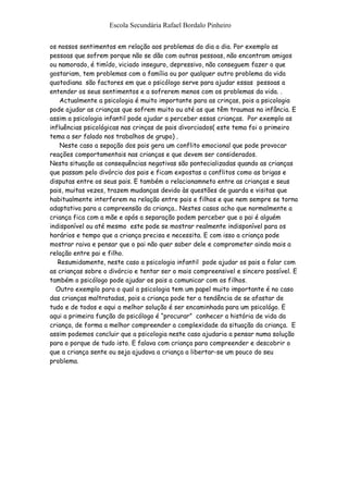 Escola Secundária Rafael Bordalo Pinheiro


os nossos sentimentos em relação aos problemas do dia a dia. Por exemplo as
pessoas que sofrem porque não se dão com outras pessoas, não encontram amigos
ou namorado, é timído, viciado inseguro, depressivo, não conseguem fazer o que
gostariam, tem problemas com a família ou por qualquer outro problema da vida
quotodiana são factores em que o psicólogo serve para ajudar essas pessoas a
entender os seus sentimentos e a sofrerem menos com os problemas da vida. .
    Actualmente a psicologia é muito importante para as crinças, pois a psicologia
pode ajudar as crianças que sofrem muito ou até as que têm traumas na infância. E
assim a psicologia infantil pode ajudar a perceber essas crianças. Por exemplo as
influências psicológicas nas crinças de pais divorciados( este tema foi o primeiro
tema a ser falado nos trabalhos de grupo) .
    Neste caso a sepação dos pais gera um conflito emocional que pode provocar
reações comportamentais nas crianças e que devem ser considerados.
Nesta situação as consequências negativas são pontecializadas quando as crianças
que passam pelo divórcio dos pais e ficam expostas a conflitos como as brigas e
disputas entre os seus pais. E também o relacionamneto entre as crianças e seus
pais, muitas vezes, trazem mudanças devido às questões de guarda e visitas que
habitualmente interferem na relação entre pais e filhos e que nem sempre se torna
adaptativa para a compreensão da criança.. Nestes casos acho que normalmente a
criança fica com a mãe e após a separação podem perceber que o pai é alguém
indisponível ou até mesmo este pode se mostrar realmente indisponível para os
horários e tempo que a criança precisa e necessita. E com isso a criança pode
mostrar raiva e pensar que o pai não quer saber dele e comprometer ainda mais a
relação entre pai e filho.
   Resumidamente, neste caso a psicologia infantil pode ajudar os pais a falar com
as crianças sobre o divórcio e tentar ser o mais compreensivel e sincero possível. E
também o psicólogo pode ajudar os pais a comunicar com os filhos.
  Outro exemplo para o qual a psicologia tem um papel muito importante é no caso
das crianças maltratadas, pois a criança pode ter a tendência de se afastar de
tudo e de todos e aqui a melhor solução é ser encaminhada para um psicológo. E
aqui a primeira função do psicólogo é “procurar” conhecer a história de vida da
criança, de forma a melhor compreender a complexidade da situação da criança. E
assim podemos concluir que a psicologia neste caso ajudaria a pensar numa solução
para o porque de tudo isto. E falava com criança para compreender e descobrir o
que a criança sente ou seja ajudava a criança a libertar-se um pouco do seu
problema.
 