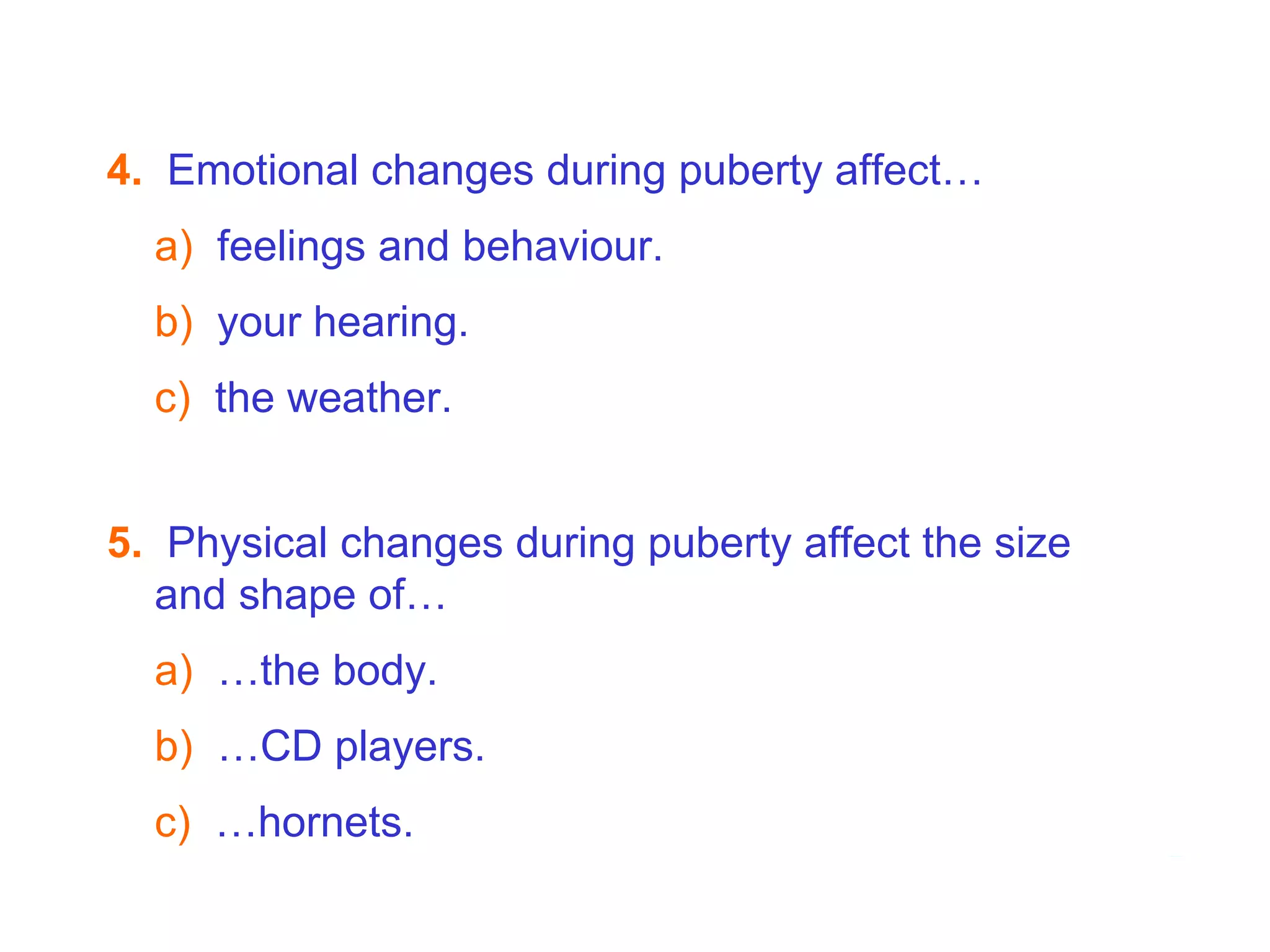 4.   Emotional changes during puberty affect… a)   feelings and behaviour. b)   your hearing. c)  the weather. 7B  Puberty - Hormones   5.   Physical changes during puberty affect the size and shape of… a)   …the body. b)   …CD players. c)  …hornets. 