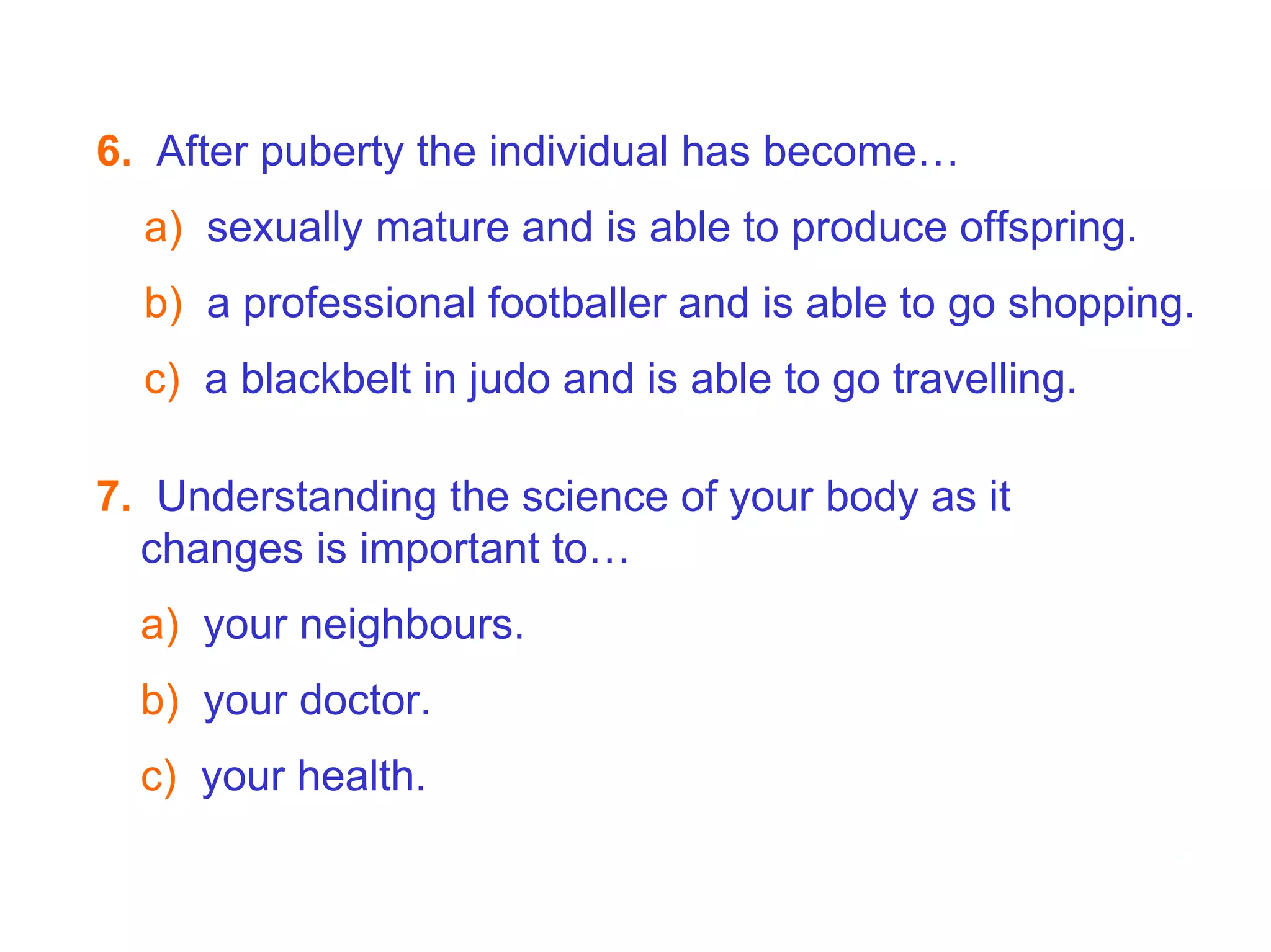 7.   Understanding the science of your body as it changes is important to…  a)   your neighbours. b)   your doctor. c)   your health. 7B  Puberty - Hormones   6.   After puberty the individual has become… a)  sexually mature and is able to produce offspring. b)   a professional footballer and is able to go shopping. c)  a blackbelt in judo and is able to go travelling. 