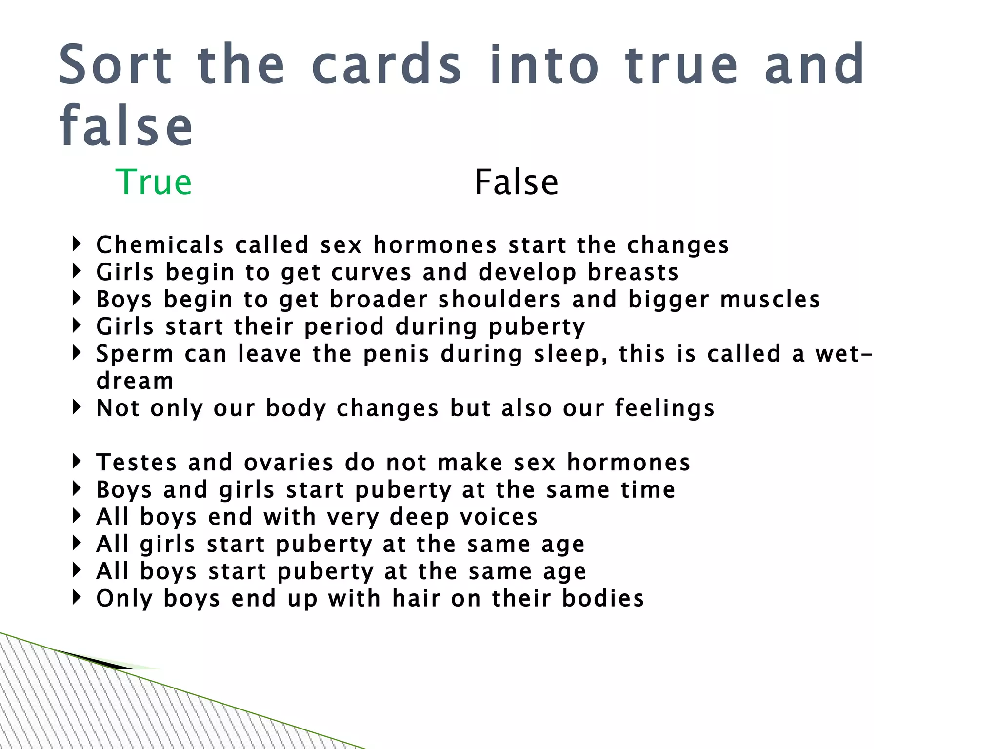 Sort the cards into true and false Chemicals called sex hormones start the changes Girls begin to get curves and develop breasts Boys begin to get broader shoulders and bigger muscles Girls start their period during puberty Sperm can leave the penis during sleep, this is called a wet-dream Not only our body changes but also our feelings Testes and ovaries do not make sex hormones Boys and girls start puberty at the same time All boys end with very deep voices All girls start puberty at the same age All boys start puberty at the same age Only boys end up with hair on their bodies True False 