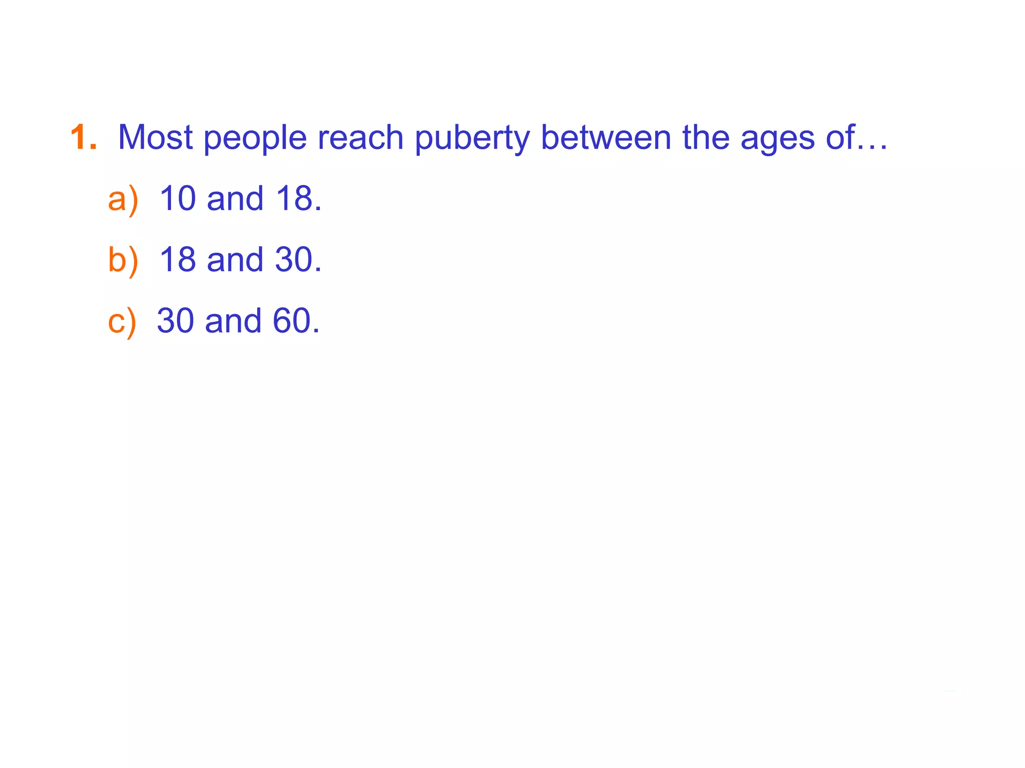 7B  Puberty - Hormones     1.   Most people reach puberty between the ages of… a)   10 and 18. b)  18 and 30. c)   30 and 60.   