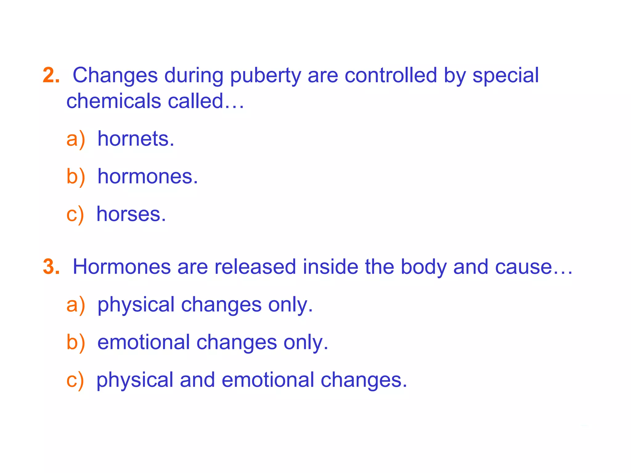 3.   Hormones are released inside the body and cause… a)   physical changes only. b)  emotional changes only. c)   physical and emotional changes. 2.   Changes during puberty are controlled by special chemicals called… a)  hornets. b)   hormones. c)   horses. 7B  Puberty - Hormones   