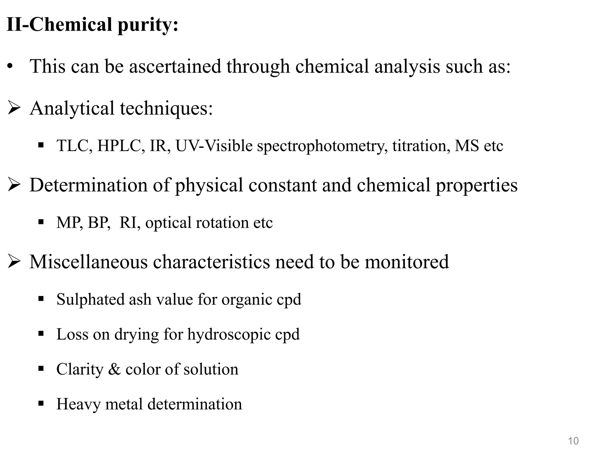 II-Chemical purity:
• This can be ascertained through chemical analysis such as:
 Analytical techniques:
 TLC, HPLC, IR, UV-Visible spectrophotometry, titration, MS etc
 Determination of physical constant and chemical properties
 MP, BP, RI, optical rotation etc
 Miscellaneous characteristics need to be monitored
 Sulphated ash value for organic cpd
 Loss on drying for hydroscopic cpd
 Clarity & color of solution
 Heavy metal determination
10
 