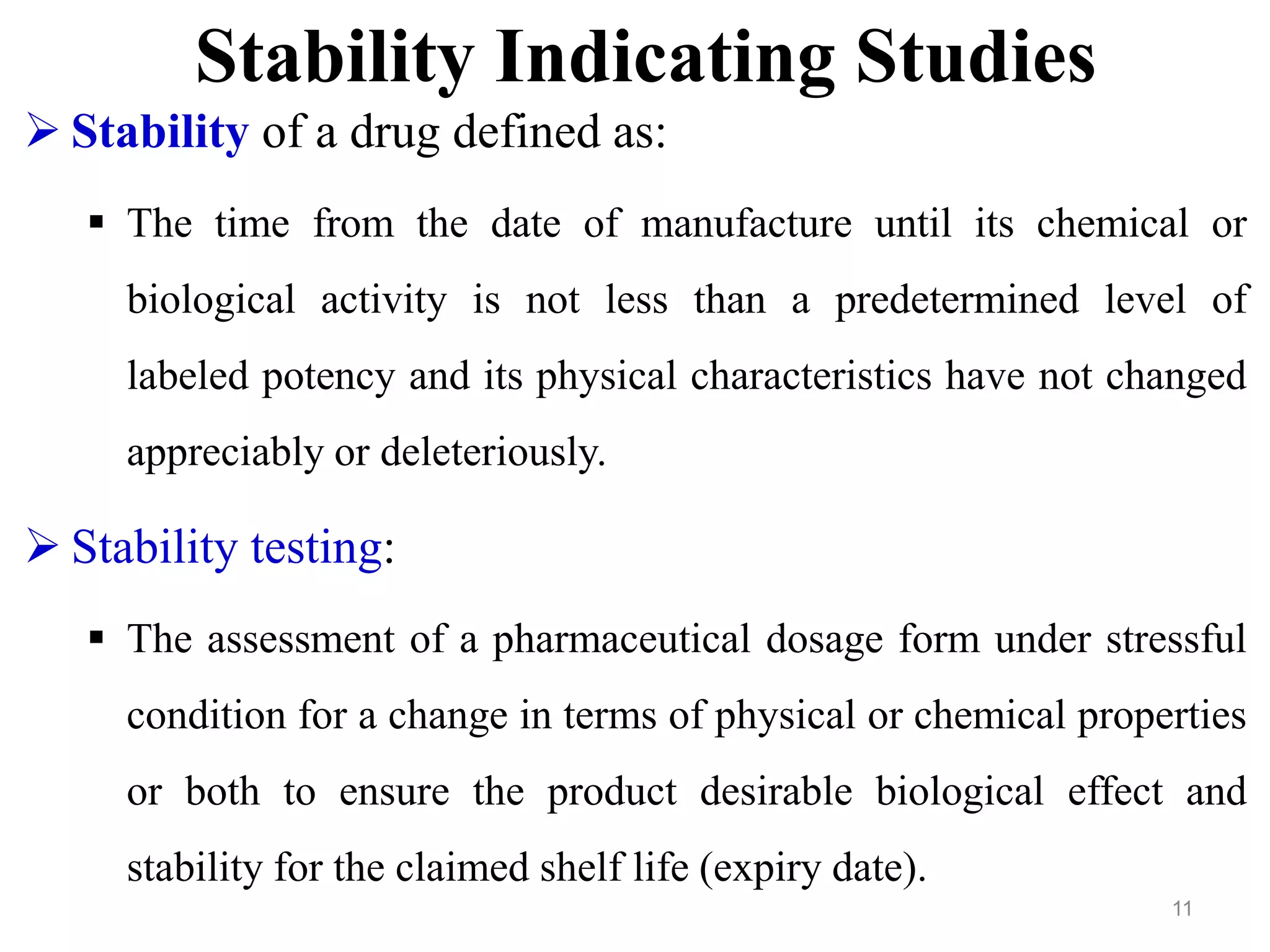 Stability Indicating Studies
 Stability of a drug defined as:
 The time from the date of manufacture until its chemical or
biological activity is not less than a predetermined level of
labeled potency and its physical characteristics have not changed
appreciably or deleteriously.
 Stability testing:
 The assessment of a pharmaceutical dosage form under stressful
condition for a change in terms of physical or chemical properties
or both to ensure the product desirable biological effect and
stability for the claimed shelf life (expiry date).
11
 