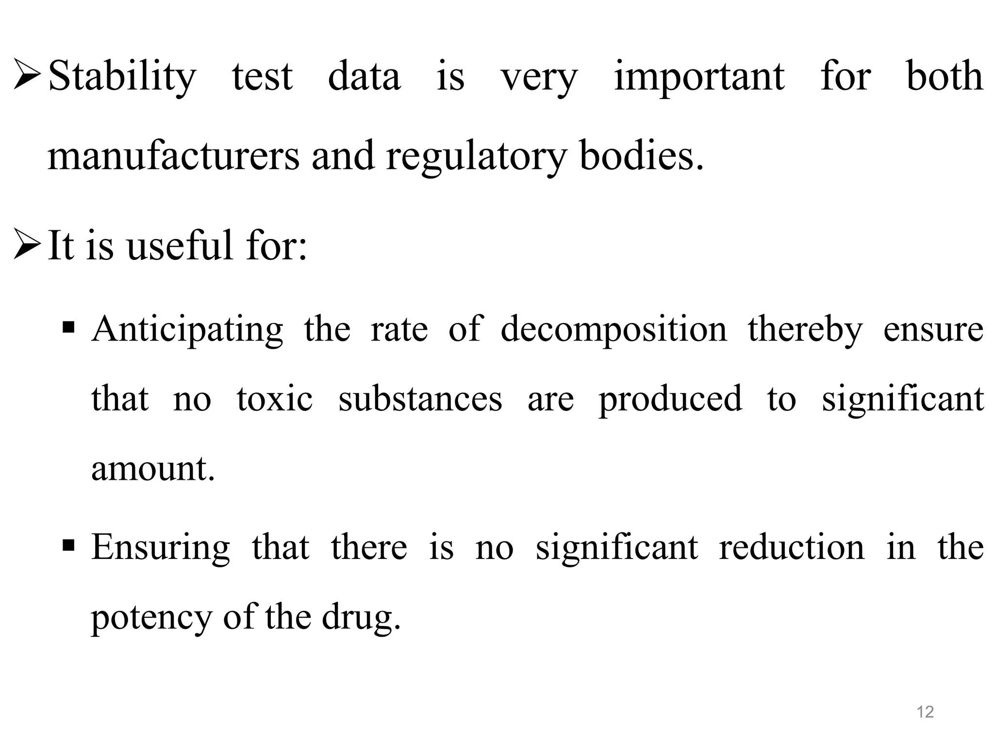 Stability test data is very important for both
manufacturers and regulatory bodies.
It is useful for:
 Anticipating the rate of decomposition thereby ensure
that no toxic substances are produced to significant
amount.
 Ensuring that there is no significant reduction in the
potency of the drug.
12
 