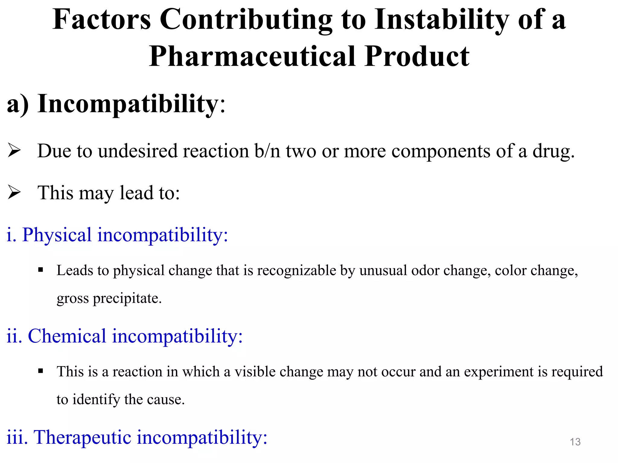 Factors Contributing to Instability of a
Pharmaceutical Product
a) Incompatibility:
 Due to undesired reaction b/n two or more components of a drug.
 This may lead to:
i. Physical incompatibility:
 Leads to physical change that is recognizable by unusual odor change, color change,
gross precipitate.
ii. Chemical incompatibility:
 This is a reaction in which a visible change may not occur and an experiment is required
to identify the cause.
iii. Therapeutic incompatibility: 13
 