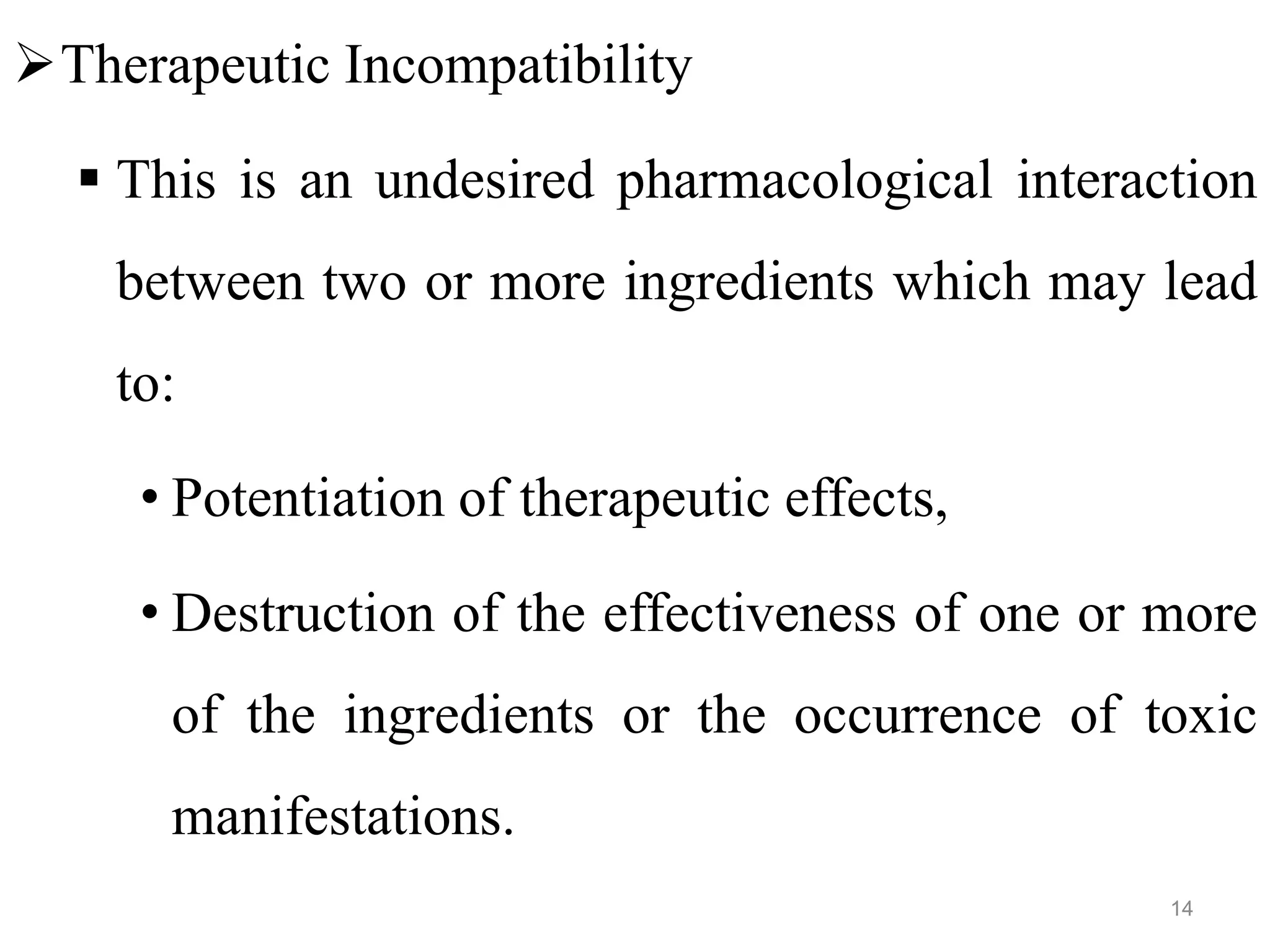 Therapeutic Incompatibility
 This is an undesired pharmacological interaction
between two or more ingredients which may lead
to:
• Potentiation of therapeutic effects,
• Destruction of the effectiveness of one or more
of the ingredients or the occurrence of toxic
manifestations.
14
 