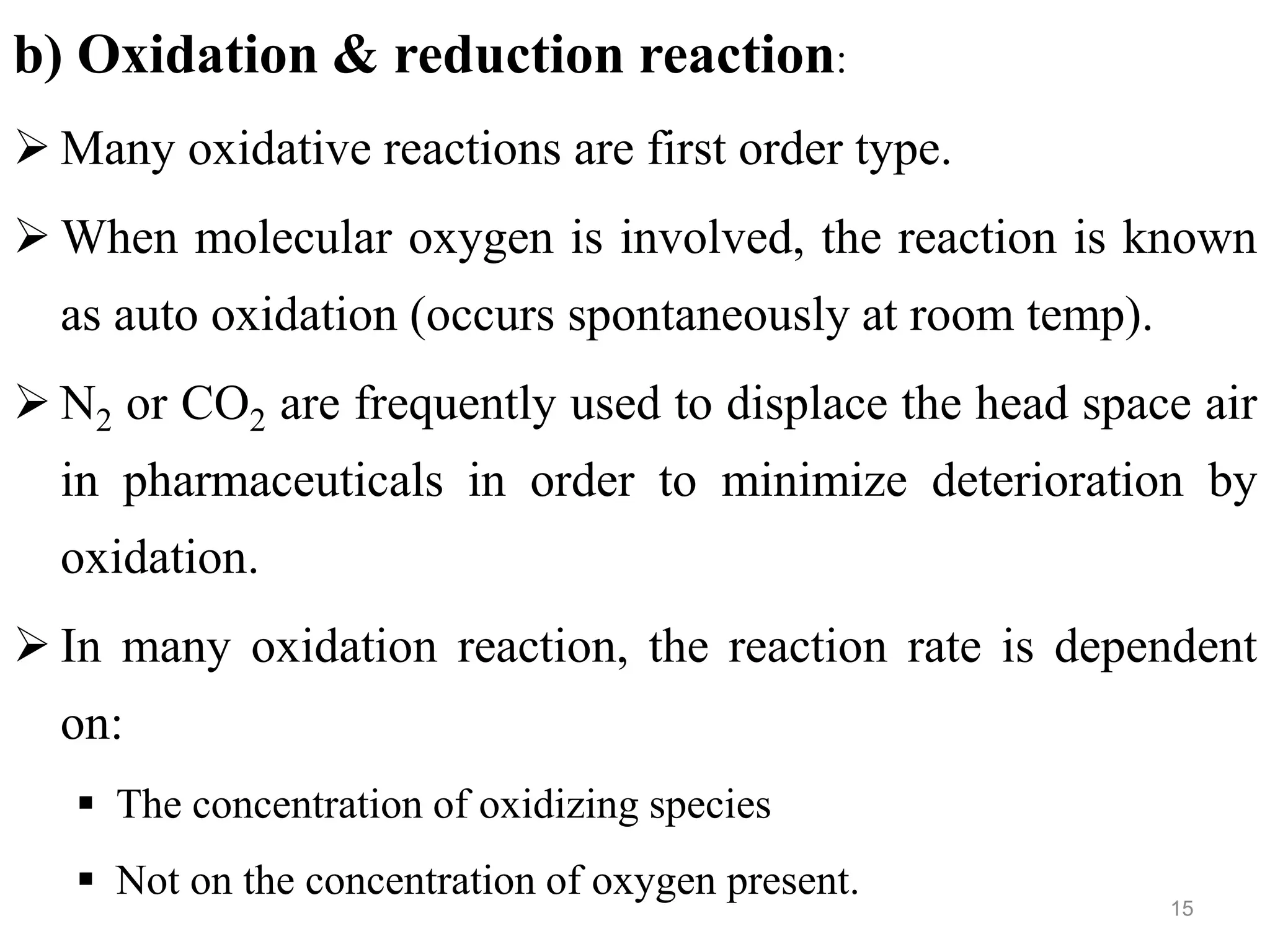 b) Oxidation & reduction reaction:
 Many oxidative reactions are first order type.
 When molecular oxygen is involved, the reaction is known
as auto oxidation (occurs spontaneously at room temp).
 N2 or CO2 are frequently used to displace the head space air
in pharmaceuticals in order to minimize deterioration by
oxidation.
 In many oxidation reaction, the reaction rate is dependent
on:
 The concentration of oxidizing species
 Not on the concentration of oxygen present.
15
 