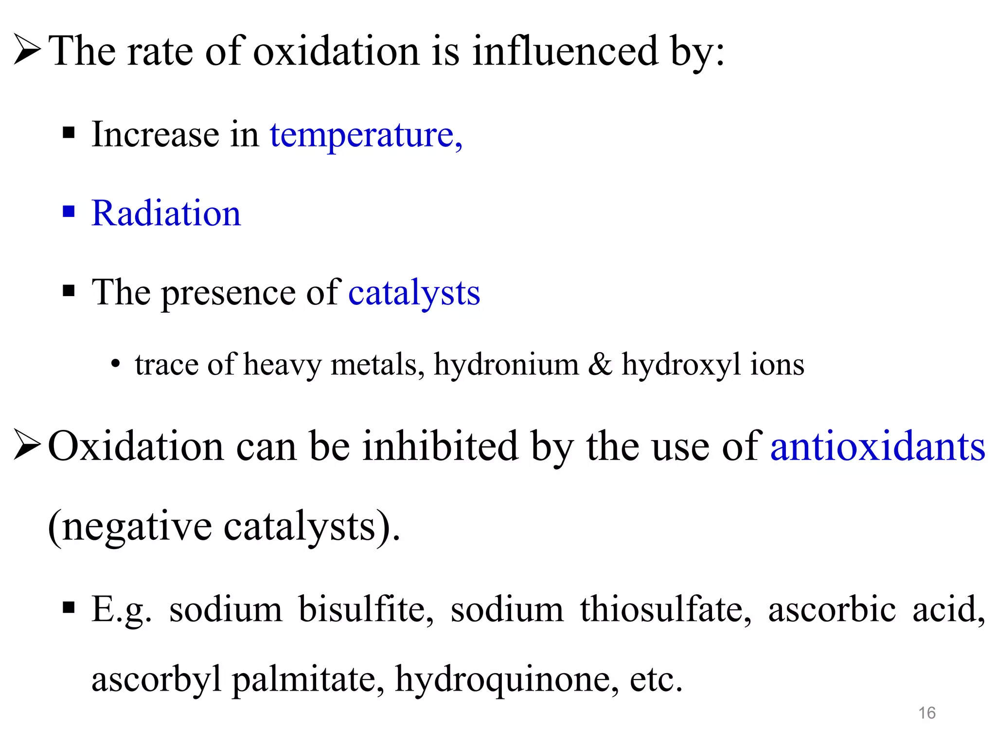 The rate of oxidation is influenced by:
 Increase in temperature,
 Radiation
 The presence of catalysts
• trace of heavy metals, hydronium & hydroxyl ions
Oxidation can be inhibited by the use of antioxidants
(negative catalysts).
 E.g. sodium bisulfite, sodium thiosulfate, ascorbic acid,
ascorbyl palmitate, hydroquinone, etc.
16
 