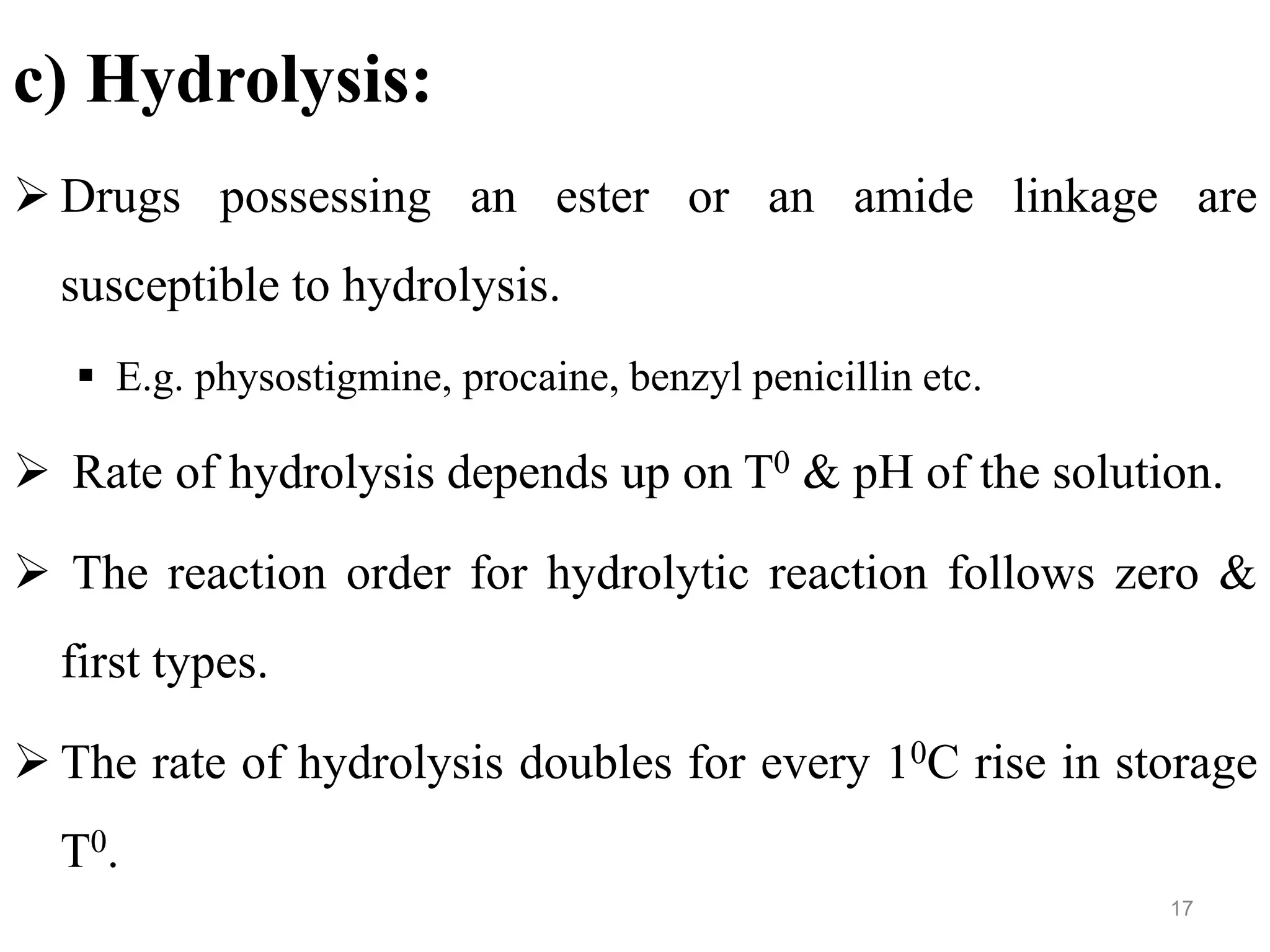 c) Hydrolysis:
 Drugs possessing an ester or an amide linkage are
susceptible to hydrolysis.
 E.g. physostigmine, procaine, benzyl penicillin etc.
 Rate of hydrolysis depends up on T0 & pH of the solution.
 The reaction order for hydrolytic reaction follows zero &
first types.
 The rate of hydrolysis doubles for every 10C rise in storage
T0.
17
 