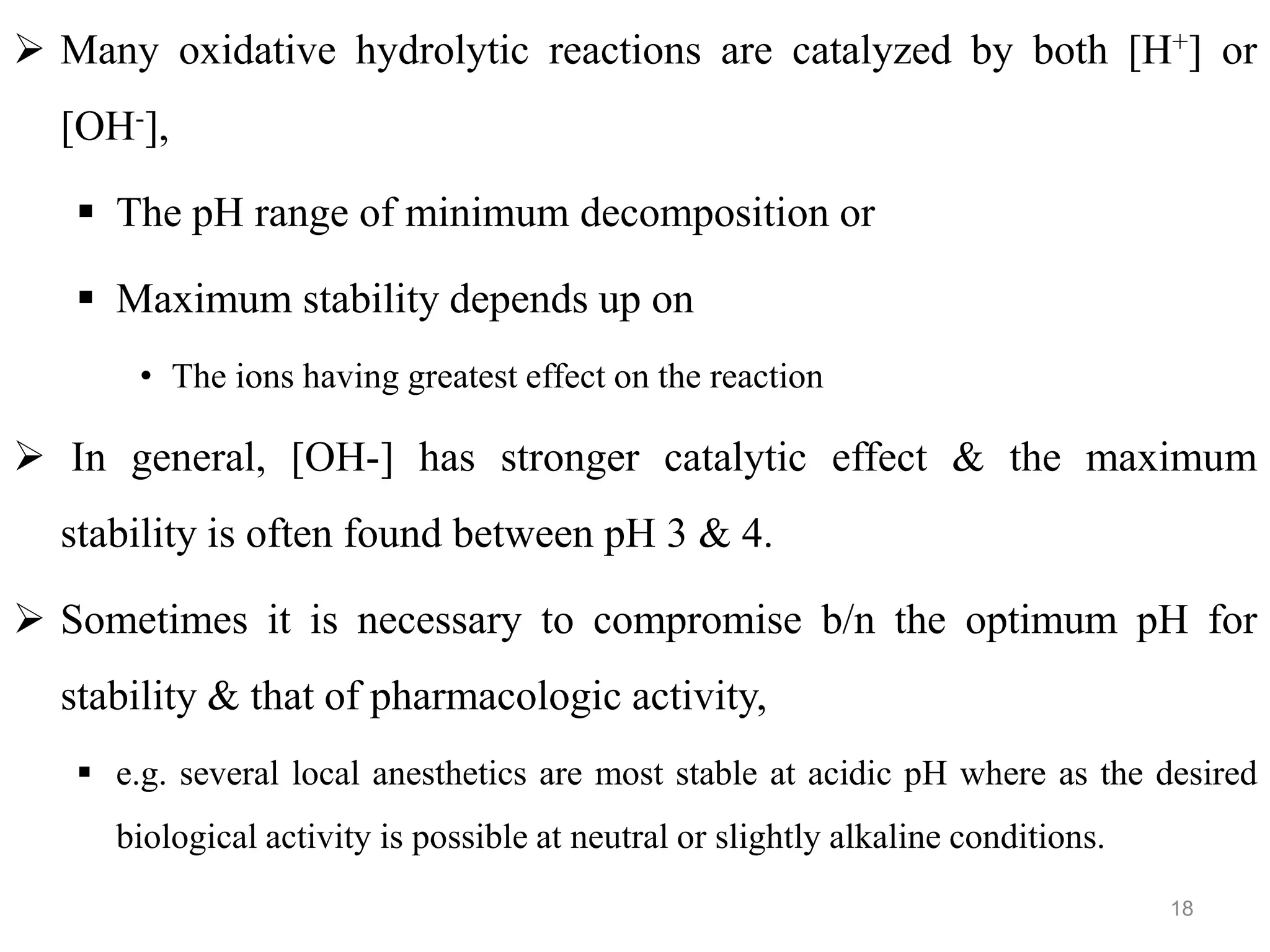  Many oxidative hydrolytic reactions are catalyzed by both [H+] or
[OH-],
 The pH range of minimum decomposition or
 Maximum stability depends up on
• The ions having greatest effect on the reaction
 In general, [OH-] has stronger catalytic effect & the maximum
stability is often found between pH 3 & 4.
 Sometimes it is necessary to compromise b/n the optimum pH for
stability & that of pharmacologic activity,
 e.g. several local anesthetics are most stable at acidic pH where as the desired
biological activity is possible at neutral or slightly alkaline conditions.
18
 
