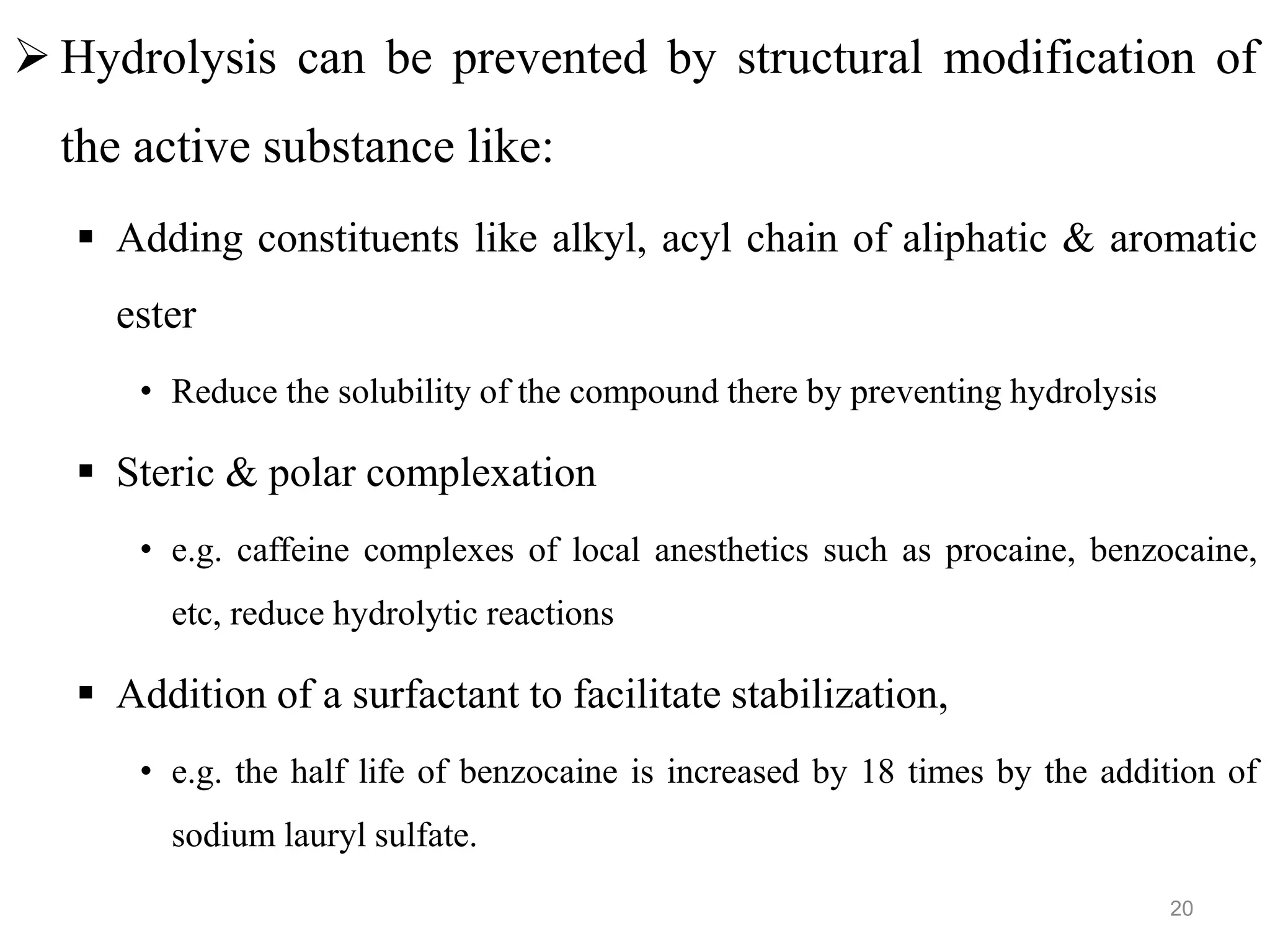  Hydrolysis can be prevented by structural modification of
the active substance like:
 Adding constituents like alkyl, acyl chain of aliphatic & aromatic
ester
• Reduce the solubility of the compound there by preventing hydrolysis
 Steric & polar complexation
• e.g. caffeine complexes of local anesthetics such as procaine, benzocaine,
etc, reduce hydrolytic reactions
 Addition of a surfactant to facilitate stabilization,
• e.g. the half life of benzocaine is increased by 18 times by the addition of
sodium lauryl sulfate.
20
 
